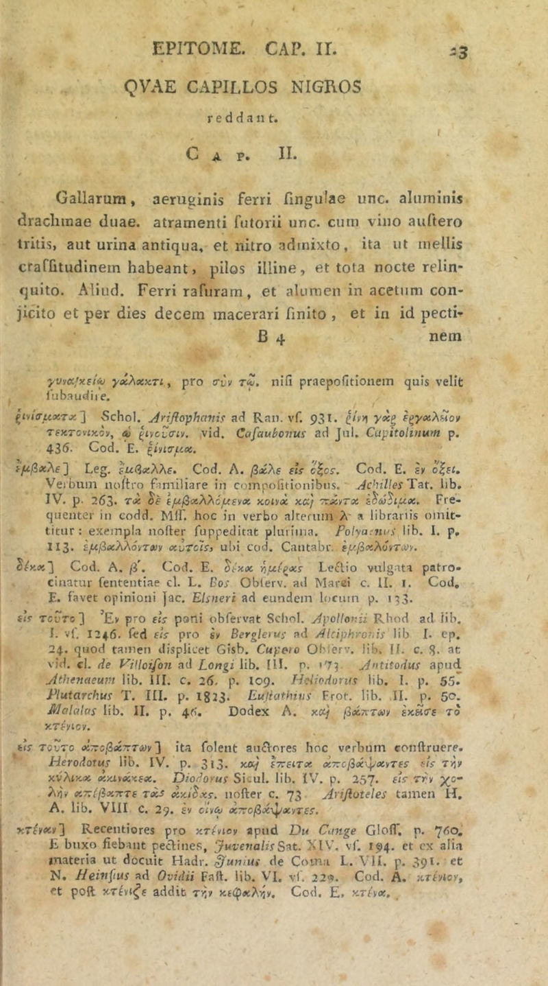 -3 QVAE CAPILLOS NIGROS r e d H a n t. t Gap. II. Gallarum, aeruginis ferri fingiilae unc. aluminis drachmae duae, atramenti futorii unc. cum vino auftero tritis, aut urina antiqua, et nitro admixto, ita ut mellis crafiitudinem habeant, pilos illine, et tota nocte relin- quito. Aliud, Ferri rafuram, et alumen in acetum con- jicito et per dies decem macerari hnito , et in id pecti- β 4 nem yvv(x.;xet<u γχλχατι y pro ffiv τίΰ, ηίίϊ praepofitionem quis velit tubaudiie. t giviVuasTx 3 Schol. ^rifloyjhanii άΛ Ran. vf. 931. ζ/νη ίξγχλ^ον Tf)iTcvix.oy, eC ςίνεΐΤσίν, ,vid. Cafaubovus ad Jul. Capitolinum p. 43<5. Cod. E. Ιίησαχ. ^fiβ*λe'] Leg. ίμβχλλε» Cod. Λ. βαίλε εΐί c\os. Cod. E. sk όζει. Veibum noitro familiare in compofitionibns, /ichillesTat. lib. IV. p. 263. εμβχλλόμενχ x.oiy<x xa} TrJcyrx Fre- quenter in codd. ΜΙΓ. hoc in verbo alteriun λ' a librariis omit- titur : exempla nofter fuppeditat plurima. Polyamas lib. I. p, 113. ίμβχλλόντ»ι« xhTcls} ubi cod. Cautabr. έμβχλόνΤΜ. ^(χχ~\ Cod. A. (i, Cod. E. ^έχχ -ίιμίζχί Leftio vulgata patro- cinatur fenteutiae d. L. Bos Oblerv. ad Marei c. II. 1. Cod. E. favet opinioni jac. Elsneri ad eundem locum p. 133. th TcuTo3 ’Ev pro εΐε pani obfervat Scliol. ApoUor.ii Rhod ad Hb, I. vf. 124.6. fed εΐί pro sy Berglerus ad Akiphror.is lib I. cp. 24. quod tamen displicet Gisb. Cupeto Oblerv. lib. II. c. S· at vid. cl. de ViUoifon ad Longi lib. Ilf. p. 173 A»titodus apud Athenaeum lib. III. C. 26. p. 109. Heiiodurus lib. 1. p. 55· Plutarchus T. III. p. 1823. Eujiathius Frot. lib. II. p, 50. Malalas lib. II. p. 46. Dodex A. xce/ βχητΜν εχασε το xTtyioy. its τούτο χτΐοβχτΐΤΛίν'] ita foleut auiVores Iioc verbum eonftruere. Herodotus lib. IV. p. 3l3. ετοείτχ χ-τοβχμ/χ^τεε eis τ>1ν χνλίχχ χχίίχκεχ. Diodorus Sicul. lib. IV. p. 257. ■5'fv χο λ/ΐν χτΐίβχτττε Txs xxi^xs. nofter c. 73 Arijloteles tamen H, A. lib. VIII c. 29. έ» c<»^ χτ:οβχ^χντε$. xrfyei»] Recentiores pro κτΑ»βν apiid Du Cange Glofl*. p. ^60, E buxo fiebant pedines, JuvenalisS^t. XIV\ vf. 194. et ex alia materia ut docuit Hadr. unius de Coma L. VII. p. 391. et N. Hein^ius ad Ovidii Falt. lib. VI. vl. 22«. Cod, A. xTlnoi, et poft χτένιζε addit τίΐ» χε<ρχλγ,ν. Cod. E, xT(yx. ,