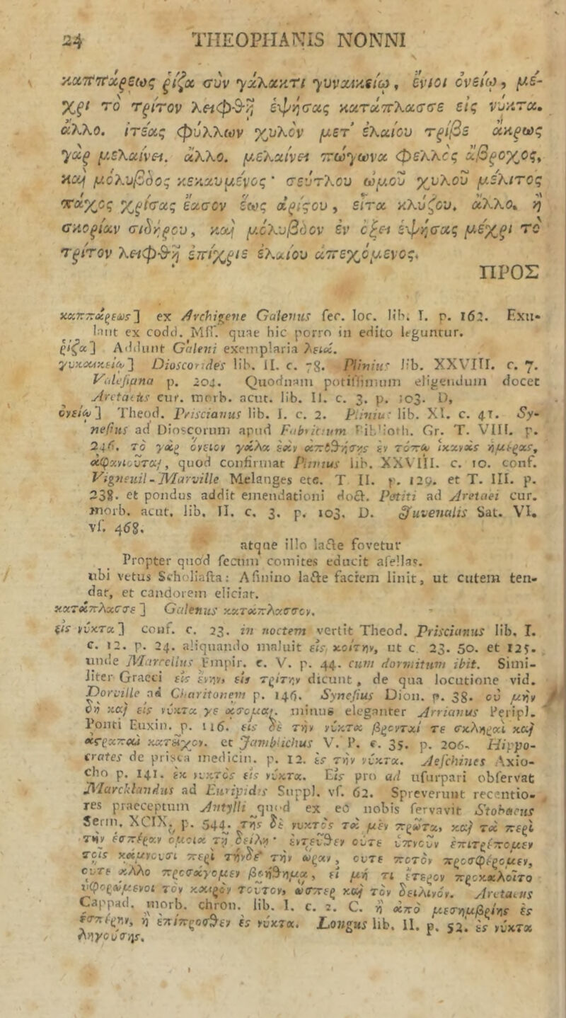 •Αχτί'τΐ'χξεως ξίζχ cm •yzKxy^n ’)υνχν/Λίω, hvtot cvsico, y.s~ %ξΐ ro Τξίτον λ«φ-9·/^ έχΙ^η(Τχς ϋχτζίττΧασσε εις Vjy.Tx, άλλο, ιτέας φύ?^λων χ^υλον (χετ ελαίου τξίβε ααξως ’^χξ μελαή'Η. άλλο. μελαίνεΛ τώ'^ϋΰνχ φελλός αβξογ^ος, axj μόλυβδος κεκχνμεΐ'ος ’ σευτ?^ου ωμού χυλου μ,ελιτος Χξί<^χς εασον έ^ς άξίςου, είτχ κλΰζου, άλλο, η οκοξίαν τώγ;ξου^ κα^' μ.07^υβόον έν ο^ει έφι^σας μ^ε'^ξΐ το τξίτον λειφ·9·η εττίχριε ελίΛίου άττεγ^όμενος, ΠΡΟΣ x«r7r«gfϋί-] ex Archigeve Galemis fer. lor. Hii. I. p. i62. Exii· Iniit cx codil. ΜίΓ. qune hic porro iii edito Itgunrur. ^/^α] Aililiint Galeni exemplaria )\ΐΐ«ί. ] Dioscortdes Hh. II. c. 78. Pliniur Jib, XXVIII. r. 7. νάΙι']ιμηα p. ’o4. Quodiiain ροίϊΠϊπιιιπι eligemJuin docet Arctattis Cur. morb. acut. lib. II. c. 3. p. !o3- D, cytiA)~\ Theod. Peisciaiius lib. I. c. 2. Pihtiu: lib. XI. c. 4T. Sy· nefiiis ad Dioscomm apud Fnbtkntm rib'ioth. Gr. T. VIU. p. 24^1. To γ»ξ oyiicy γχλχ sxy «TriS-v-tr^s· gy τ&τγΑ' ικχϊχϊ νιμί-ξχί, <ίφχνΐουτκ/, quod confirmat Piivtus lib. ΧΧ\ΊΪΙ. c. 10. conf. Vigneuil-JVIarville Mclanges etc. T II. p. Ι2ς>. et T. III. p. 232. et pondus addit emendationi do£I. Potiti ad Aretciei cur. jnorb. acut, lib, II. c, 3. p. 103. D. juvenalis Sat. VI, vf. 458, atque illo lafle fovetur Propter qnoi'd fcaiin comite.s educit afellas. ubi vetus Stholiafta: Afinino lafte faciem linit, ut cutem ten- dar, et candorem eliciar. xxTXTrXxCjg ] Galemis xxToiTrXxOOcy. ξΐί yvxTx'] couf. c. 23. iti noctem vertit Theod. Priscianns lib, I. c. 12. p. 24. aliquando maluit eh. x.otTy)y, ut c. 23. 50. et 12S· unde 7krarrdn/.r .Fmpir. e. V. p. 44. cum dormittim ibit. Simi- Jiter Graeci gU IV^v» cii dicunt, de qua locutione vid, DorL-tUe ci4 Charitonem p. 145. Synefius Dion. p. 38- cu μ-fiy Cv ;:«/ sis yvKTx ys ocoCjUXk minus eleganter Arrianus PeripJ. Ponti Euxin.^p. ii5. «j- di Tyjy yCy.Tcc βξοντχί τε σχ.λ^(>χΙ xccj «Γ(?5£7Γ«ά χχτ&ίγο. et ‘Jawblichus V.' P. e. 35. p. 206- Hiyyto- (i-ates de prisca mediciiu p. 12. is rny rixrx. Aefchines Λχίο- cho p. 141. ijc HKTCS fis yiKTx, Cis· pro ad ufurpari obfervat ^/ci)^Ci<lci7t^iis ad Sn^p], νΓ. 62· Sprcveruut r^ccntio» res praeceptum Antylli ^ψη·ά ex eo nobis fervavit Stohacns Serm. XCIX.^ p. 544^. τ?ί yvxTos τχ μεν Trgwrx, κκ^ τβί ττίζΐ THJ- fOTc^xy ομοικ ji} ούτε ΙτννοΖν ΐτητζ^ίτΐομεν ^9/^ x«cfrcvm 7Tf(;t τηνοί* τ>ι» Μζχν, ουΤΕ ττοτον 7Cζcσφipoucy, cvTc χλλο τΐζοσχγομεν β^ή^ημχ, εί μή τι eVe^cv προκχλο'ιτα υφοζΛ/^Ενοί τον κχΐξον TotToy, νιητεζ γ.ομ τον ^ειλίνόν. Amatus Cappad. morb. chron. lib. 1. c. i. C. n χπο μετν>αβρίνιε h ζίττίΐχην, 1) ετηκςοο^εν ts νΖκτχ. Longus lib, il. p. 53! is ,υ'χτχ λγ\γοοσγ\;ρ, ^