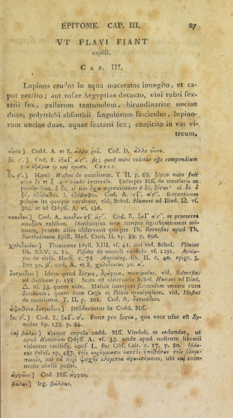 •VT FLAVI FIANT c.ipilfi. Gap. iit. I Lupinos crir^os in aqna maceratos inungito, et ca- put peciito; aut rofae Aegvptlaa decocto, vini rubri fex- tarii fex, eallarum tantuindein, hirundinariae unciae duae, polytrichi abilnthii finguloriun fasciculus, lupino- rum unciae duae, aquae fextarii fex; conjicitolin vas vi- treum, ciyov 3 Codit. A. er E. <χλλο ξον. Cod. D. χλλο oi»ov. ?.f. r'. 3 C'od. E. ίί,Λ,Γ ΰίς·. Jic; quod mihi videtur ejje compendium y o (ζύίγίχ fy KU·) -fiutffv. Cores. ■. r'. 3 Martii Hoflui de numisinat. T II. p. 65· -nota fmt ohm er ξ ,« '/ CJttdii intercido. Excerpta MiT.de meiifuris et ponderibus, ζ ^e, f( uiv ΐ’χΒΐ xgoirx)f<jUfvcy I ' f< ie e |d, οζόβχ^ον. 1. ε|ύ/3«:φον. Ct»d. A. vF. «V. Recentiores pelvim ita (.juocjue vocabant, vid. Schol. Homeri ad Iliad. Ω. vf. 304.' er ad Odyfl'. A. vf. i3d. 3 Cod. A, ίΓ etr . Cod. Ii. ^ixF s: r . et praeterea xini^icv exhibet. Oiminuciva non lemper figiiificationem mi- nuere, praeter alios obfervavit quoijue Th. Reinefitis apud Th, Bartholinum Epift. Med. Cent. II. ep. 89. p. 696. χίλι^υνι'ίίί3 Theocritus Idyll. XllI. vf. 41. ubi vid. Schol. Plinius lib. XXV. c. 12. Pifides de mundi opificio vf. 1291, Apule- jus de virib. Herb. c. 75 Antholog. lib. II. c. 40. epigr. 3. Pro yc. β'. cod. A. ct E. yo. oc. Oeo-juiho»] Idem ejuod ^ία·μ/), nicmipulus. vid. Salvirfins ad Solimim y. i83 Sota elt oblervatio Schol. Homeri ndlViad, Δ. vf. 33. quem vide. Maluit interpres/.7,'«Γκ/«»ί veitere cum Scribonio, quam cmn Celfo et Plinio manipulum, vid. Hoflus de numiimar. T. II. p, aoi. Cod. A. «ψΐν9·/ον §f(r_u/Jicv3 Defideraiitur in Codd. MIT. h· r'.3 Cod. E. ξ«:Γ. f. Forte pro qua voce ufus eft Sy- nefius Ep. 135. p. 84. βχλχϊ'] absque copula codd. MIT. Vindob. et redundat, ot apud Homerum OdylT 1 A. vf. 33. unde apud noltrum librarii videntur omililTe. conf L. Bos Ohf. Crip c. 17. p. 80. Ifido- rus Peluf. ep. 457. τοΐί χγ)ξ^νγμχσιν exvTcv υττο^ιίσ»» toIs ολνμ- ■nixols, xd) ΤΛ τΓβζΐ ·ψνχ,ίί· ολνμττίχ χγοινίοόμίγοί, ubi χα^ com- inode abelfe poiier. χγγΗογ] Cod. MIT. eiyyos, βχλοιγ 3 Ifg. /3*λλ4Ί'.