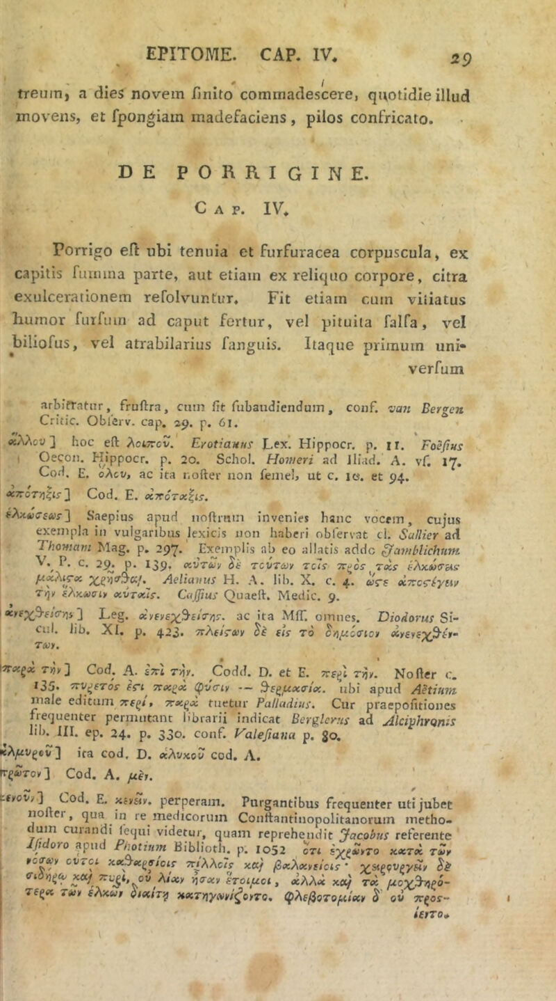 treumi a dies novem finito commadescere, quotidie illud movens, et fpongiain madefaciens, pilos confricato. DE PORRIGINE. Gap. IV. Porrigo eft ubi tenuia et furfuracea corpuscula, ex capitis fuuiina parte, aut etiam ex reliquo corpore, citra exulcerationem refolvuntur. Fit etiam cum vitiatus humor fuifiim ad caput fertur, vel pituita falfa, vel biliofus, vei atrabilarius fanguis. Itaque primum uni* verfum arbitratur, fruftra, cuin fit fubaudienduin, conf. va?t Bergen Critic. Obierv. cap. sp. p. 61. . βίλλου2 hoc eft λοίττον. Erotianus Lex. Hippocr, p. ir. Foefius t Oecon. Hippocr, p. 20. Schol. Homeri ad lliad. A. vf, 17. Cod. E. oAtt/, ac ita nofter non feinel, ut c. le. et p4. -*7Γοτ»ςίί·] Cod. E. xrroTx^is. ϊλκΛίΤίΛυ·] Saepius apud iioftmin invenies hanc vocem, cujus exempla in vulgaribus lexicis non haberi obfervat cl. Scillier ad Thomam Mag. p. 297.' Exemplis ab eo allatis adde gamhlichtim P, c. 2^. p. i3p, ocvTuv Se TCVTd/y reti tt^os· τχϊ έλχύσ&ίε Aelianus H. Λ. lib. X. c. 4. oiVs ecTrcr^yiiv ίλκ,Λίσι» xvTxls. CiiJJjus Quaeft. Medie. 9. 1 ] Leg. xyfiie^^eisrns. ac ita MiT. omnes. Diodorus Si- 1 ciil. lib. XI, p. 4.23. vrAfiVejy Sk eis το 3·ήμίσια xreye^Ptt- T<wy. Ιττχζχ T»»] Cod. A. stsI τγ. Codd. D. et E. τηκ Nofter c. ^ 135. STV^sTos en πχζχ φύοΊν — ^εςμχο-ίχ. ubi apud Aetium male editum 7reζ^. ‘^χζχ tuetur Palladius. Cur praepofitiones frequenter pernuitant librarii indicat Berglcrus ad Almhronis lib. III. ep. 24. p, 330. conf. Halefiana p. Jo. κλ/<νςβν ] ira cod, D. xXvxoo cod, Λ. rr^ircy] Cod. A. με,. tfyovy ] Cod. E. -Λί,Η,. perperam. Purgantibus frequenter uti jubet noter, qua in re medicorum Conftantinopolitanorum metho- duin curandi lequi videtur, quam reprehendit Jacobus referente j // oYo apud Piiotiinn Biblioth, p, 1052 cTi sv^a>vto xcctoc τΖψ j »οτω, cv.ci xecAx^etois vriAAc/s· κα/ βxλx,ίίc^s ’ vsipfvpyit, Si xaf Trb^t ov λ/χ, ιηα-χ, λοιμοί, χλλχ xcif τχ μογ^ξό- τ(ζχ ΤΛ>, ελχίο, ηχτηγα/,/^ο,το, φλεβοτομιχ, S ον ττ^βί- ' ΰ,τοφ