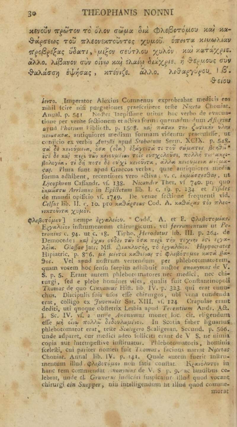 αενονν ττ^ωτον rc οκον σωμχ hx φλεβοτόμου κα^ κχ~ Ό-χξσεως του ττλεοΐ'Ξκτονντος χυ/ίΛου. ετΓ«Τ5ί κίοωλ/xu ‘τΓξοβξε^χς uhuTiy μίζον σεύτλου χυλόν κο« κχτχχξίε. άΚλο. λίβχνον συν οίνω κομ ελα/ω ^χχ^ιε, η d-S(;UOuq συν 'Θ'χλχσσ·^ έφόσχς , κτενίζε. όίλλο. λι-Β-χξγυ^ου, I β. •θ-ε/ου /«το. .ItTij^erator Alexius Coinnfnus exprr.brabat medicis eos i nihil (cire nifi purgationes praeCcriireie terte Nrceta Clioniaf. Anual. p. f>4( Nol>er Tnepiiliine utitur hoc verbo de evacua- ■ tione per venhe feftionem et artiva form i queinadnu dum apud l'houum l'U>li< th. p. l5og. κα} τηκΤΛ» r«» ζυ^τοίτιν ΐ/ληκ Ktvatvxatc. antiquiores irciiiam foriiiain videutui praeruliife, ut ci-njicio cx verbis jdviylli apud Sfobafum Senti. XCIX. p. .5<iS· let xetovuftx, ciirx (c!ec) f^^yorec Tt tcv σΰμχτίΐ β€Υ)ΒΉ* iri xK/ ΤΓίζΙ To/y xivov^fyftiy Tcls fvo^c^cvrt, 7coλλr} τΐ5''<χκζΐ- βοΛογίΛ, τΐ Trcre ονχΐ χ,ενον^τχ , ^Άλβί xfycvutix >ncux- ra/. IMiira funt apud Graecos verba, quie anriquicres media forma adhibent, recentiores vero aftiva ; v. c. ΐκμχσσεσ^εμ, ut j Lycophron Calfaudr. vf. 138. hhcevdtr Ther. vl 74°· P·”* I ίχμιίο'σ*! Arrianns iu Epiihjtum lib. 1. c. 19. p. 134· Vifides I ' de mundi opificio vf. i749· He venae fectione freqtienti vid. I Celfiis lib. II. c. 10. pro χβίΒχξίτεΛίε Cod. Λ. xx^x^xs Tcr τΐλεο· rexTcvvTX -χυμόν. φλεβοτόμον'] iiemp·· εζγχλείον. ’ Codd. Λ. et E. αρλεβοτομιχί. Ε.ζ'/χ·λε1ον inftrumemum chirurgicum, vel ferruvunitum ut Pe- tronius c. 94. ut c. 18. Tipho. ^WerodotMi lib. III. p. 264· de Democede: xo;/ εχαν ov^fy txv o<rx τιεξΙ Tr,v τιχνν)ΐ ές-i ε^γχ- I λγι'ιχ. Gloffae]3tr. Mll. Διχχλνς-ηξ, τό εζγχλπον. Htfjpoaates \ Hipiatric. p. 876. μη μίντοι xxS^Uvaf το φλεβότομον χχτχ βχ· \ 9-οί. V'el apud noftrum vertendum per phlebotomatoiein, | quam voeem hoc lenlu laepius adhibuit auilor anonymus de V. S. p. 5. Erant autem phlebottmatores nec medici, nec chi- > furgi, fcd e plebe honunes viles, qualis fuit Conllantinopoli Tijowtai de quo Cinnamus Hiit. lib IV.'p. 323· eunu- chus. Discipulis filis ufos elle chirurgos, ubi vena tundenda erat, colligo ex JuvenAis Sat. XllI. vt. 124 Crapulae erant < dediti, uti quoque oblletrix Lesbia apud Tei entium Audi . Aft. j I. Sc. IV. vf. 2 unr'e Anonumiis monet loc. cit. eligendum ( elfe μη oUiu πολλΖ ^ε^ουλΛίμινον. Iu Scotia faber liguariuS j phlebotomator erat^ teUe Sculi^ero Scaligeran. Sccund. p. 56d. unde adparet, cur medici adeo iolliciti erant de V S. ne nimia copia aut fnteinpeftive inftiruacui. iMilebotomatoris, hominis fcelefti, cui pariter nomen fuit 'li.ornas, facinus lunat Njctiar Choniat. Aunal lib. IV. p. 14I. Quale autem fuerit inllru- inentum illud . φλεβοτόμο» inni fatis couitat. K^ecycAvxcv iii hanc rem commendat .vonymus de V. S p. 9, ac lauuibus ce- lebrat, unde el. Cruncus indic.’ii (uspicarur illud quod vocant chirurgi ein Sutpper, uiu iuteliigcaaum ht iliud quod comme- morat