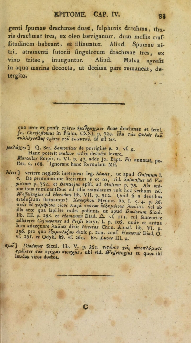 33 genti Tpumae drachmae duae, fulphuris dr-chma, thu- ris drachmae tres, ex oleo laevigantur, dum mellis craf- Xitudinem habeant, et illinuntur. Aliud. Spumae ni- tri, atramenti futorii Ungulorum drachmae tres, ex vino tritae, inunguntur. Aliud. Malva agrefii in aqua marina decocta, ut decima pars remaneat, de* tergito. quo utor «X ponit τ^/rcr duae drachmae et lemf Jo. Chryfofiomus In Piaim. CXXI. p. -789· sSst tm φνλαρ Τξίτο» τον shhcvtov, id e(t ter. Q. Ser. Santonicus de porrigine p. 2. vf. 4. Hanc poterit malvae radix decofta levare. i Marcellus Emplr. c. γΐ. p, 47. adde Jo. Bapt. Pii annotat, po. - iter. c. i6g. Ignorant hanc formulam Μ1Γ. ^ i λ/f»! ] vertere neglexit interpres: leg. Xfoutt, ut apud Galenum 1. e. De permutatione literarum e et jk, vid, Salmafius ud Vo- piscum p. 752. et Bentlejus epift·; ad Millium p. 75. Ab anu maiibus ruminantibus ad alia translatum vult hoc verbum cel iVeff'elmgius Λά Herodoti lib. VII. p, 512. Quid fi a dentibus ' eraduftum ftatuamus ’ Xenophon Memor, lib. I. c. 4. p. Tovr di γομφίοντ οίονί Τΐ»ξ<κ τοντ*, ^(ζχμ^ονΐ λΐχί,»>. vel ab jlla arte qua lapides rudes poliunt, ut apud Diodorum Sicul. 1 Iib. III. p. 256. et Homerum Iliad. Δ. vf. 111. cui fententiae adhaeret Cafoubonus ad Perfii Satyr. I. p. log. unde et ardua luca adaequare dixit Hicetas Chori. Amial. lib. VI. p. 196. pro quo ΙΙομχλίξΜ dixic p. 2co. conf. Homerus Iliad' o' ' vf. 251. et Odylt ©. vf 25o. Ev. Lutae ill. 4. ' ' ' Oiodorus Sicul. lib., V. p. 351. rnieov γοίς οίττοττλνμχτι ΐμΛί,τίτ Txs Τζίχ/KS fvrsj^ns, ubi vid. /Vtjjelingmi et quos ibi laudat viros doctos. C . f