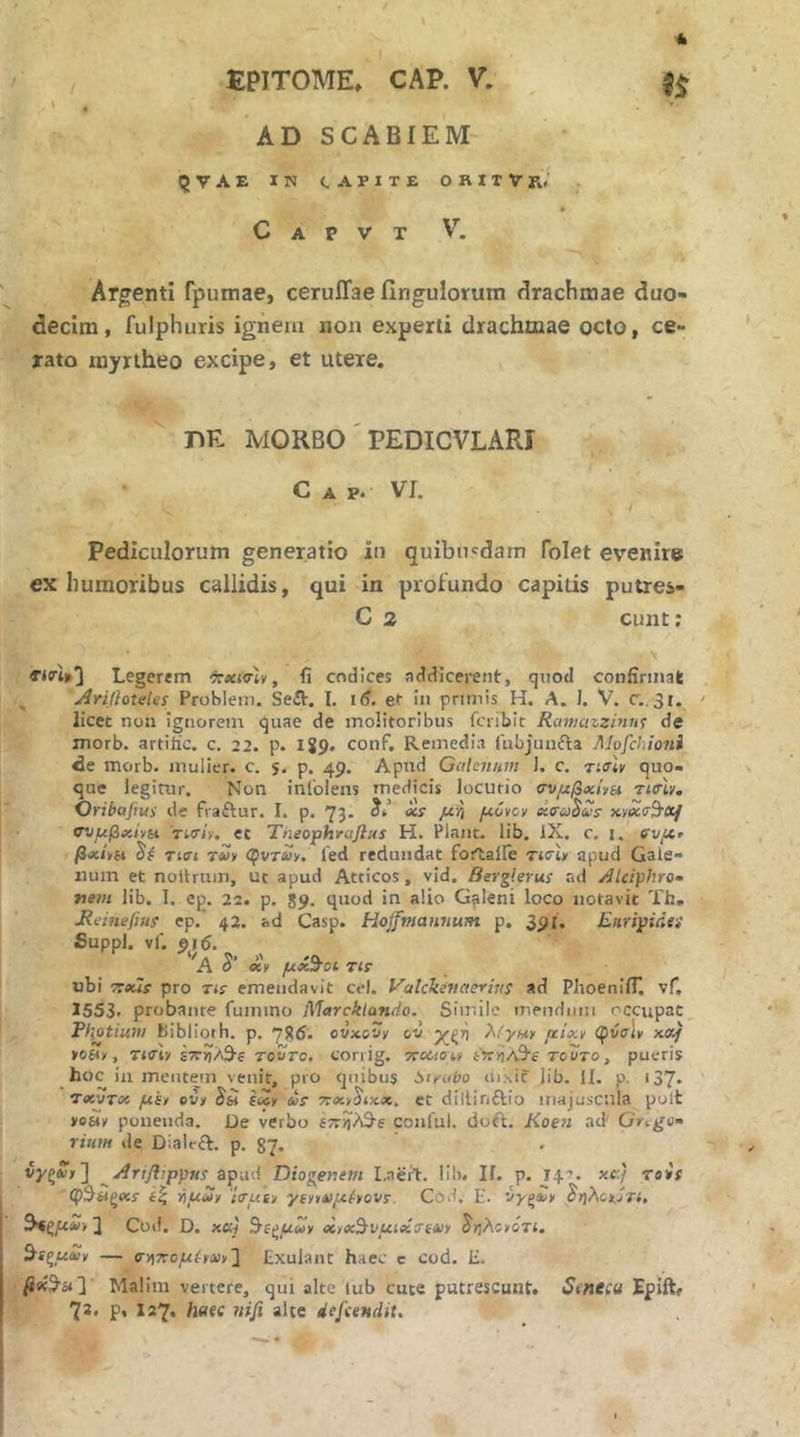 AD SCABIEM QVAe in capite orixVrV C A P V T V. Argenti rpumae, ceruiTae finguloruin drachmae duo- decim, fulphuris ignem non experti drachmae octo, ce- rato myrtheo excipe, et utere. DE MORBO' PEDICVLARI C A p. VI. Pediculorum generatio in quibusdam folet evenire ex humoribus callidis, qui in profundo capitis putres- C 2 eunt; Legerem τχί<ην, fi codices addicerent, quod confiniiak Arifloteles Probleni. Seft. I. 16. ef in primis H. A. I. V. Γ..31. ' licet noii ignorem quae de molitoribus feribit Rcmiazziuuf de morb. artiiic. c. 22. p. 189. conf. Remedia iubjunfta Mvfchioni de morb. mulier, c. s· p. 49. Apud Galenum J. c. τίσίν quo- que legitur. Non inCoIens medicis locutio σνμβχίνα τισΊν. Oribafius de fraftur. I. p. 73* μ'ή μόνοι/ χσωΒίΰΐ σνμβχίνπ Tiiriv. ec Tneophrcifius Η. Piant, lib. IX. c, i. βχίνΐΛ τί(Γί τνν φντΛν. fed redundat fortalFe ricb apud Gale- num et noitruin, ut apud Atticos, vid. Berglerui nd Alcifhro· nem lib. I, ep. 22. p. 89. quod in alio Gfileni loco notavit Th, Heinefiui ep. 42. ad Casp. Hojfmaniium p. 391, Euripidei fiuppl. vi. pi6. 'a S’ xy μχ^οΐ TlF ubi TTxls pro tu emendavit cel. yalckenaevius ad PhoenifL νΓ. 1553. probante fuimno Marcklatido. Similo mendum occupat Fl\otium bibliorh. p. 786. ot/xcvy ov χςη μίχν φύσίκ xet/ yoHy, Tttrty τούτο, coriig. rroaoit ί?τ>)Λ9·ί τούτο, pueris hoc in mentem venit, pro quibus 6ifubo ui.xic iib. Ii. p. i37· TxvTx ywjy ovy iw (xy ωί τοχγ^ιχ,χ. et dillinftio majuscula polt »o6iy ponenda. De verbo ίπ^?&ε conful. dut\. Koen acF Grt^u· riioH de Dialeft. p. 37. iyg», ] ^Ariflippus zp\xA Diogenem I.aert. lib. Ii. p. 14·^. xc:/ Tois φΒ^ζΧί ίξ iιμ2y iTuiy γΐyvι>)μέyoVΐ. Cod. E. iygaiy Pr{ho»jTt, ] Cbd. D. xKi ^i^uuy xyx'^vμίx7eΛ>y ^ηλο/ότ(. ^■tξμxy — σ■)^7roμhΛ>y2 Exulant haec c cod. H. Malim vertere, qui alte lub cute putrescunt. Seneeu Epift, 72. p* 127· w^i/* “he defeendit.