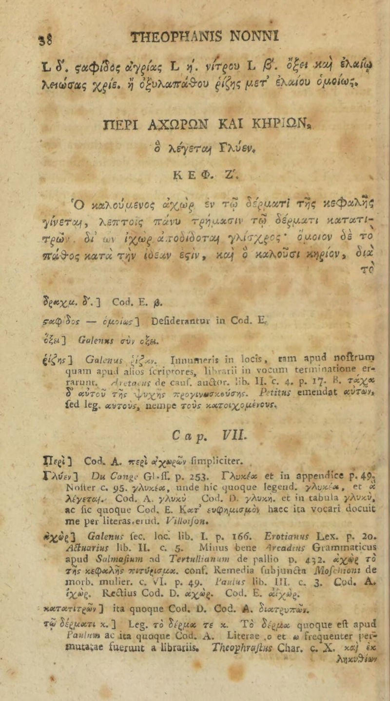 * THEOPHANIS NONNI L ςχφί^ύς αγ^ιας L· ij. νίτξύΜ L o^e-i Mci^ λ«ω(Γας Χξί^· ^ ο^υλαττα-θΌυ ξίζ>^ζ f^-ST έκοαον ομοκα^^ ΠΕΡΙ ΑΧΩΡΩΝ ΚΑΙ ΚΗΡΙΩΝ, ο \sysra>i Τχύεν* Κ Ε Φ. Ζ'. S 'Ο αοίΚούαενοζ ^χωξ εν τω li^aacri της αεφα'Κηζ yivSTauf, Χετττοΐζ 7r«ru 'Γξηαχσιν τμ Ss^y.xTt κχτχτι- Τξών. έ/ ou\ Ιχ(ι3ξ. x.vohihoTxn '^'Κί'^Χξ.Οζ' byoiov bs το ΤΓύί^ος iiXTic την ίύεχν ές·/ν, nccj ο axKouct αηξίον^ ^ξκχ_μ. S', ] Cod. Ε. β. 5·Λφ'^5ί — cyoius'\ Deiidcrantur in Cod. E c|h3 GuletiKS σν/ οξ«. {ίζΛ! 3 Galenus Iiinnmpris in locis, cam apud noftrurn (juam apuil alios IcripfOres, liSrarii in voCiun tenui natione^ er- rarunt.^ /Cretatus de cauf. auftor. lib. II. c. 4, p. 1’J· H. S* eiVTcv τηΐ 'ψί'^Ίί' 7ti>oyivt0ff/i»vs>)s. Petitus emendat ecvTAiyj fcd leg. »v7ovs^ ttcmpe tovs ■Λχτοί'χομ.(*ον!^, Cap. VIL - I ^ ’ Cod. A. rrfgi οτχβζ^ν fimpliciter. . Γλν«ν3 Du Cange Gl-iT. p. 253. Τλυχί» efc in appendice p. 49·, Noiler c. 95. γλνύχ, unde hic tjuoque legeiid. γλνμ^Λ, et x i λίγιτομ.' Cod. Λ. γλνκι> Cod. I). yAvxjj. et in tabula γλνκν, i RC fic quoque Cod. E. K«t’ iv(^y\ui7f4.oy haec ica vocari docuit me per litcras.eiud. ViUaijQH, «Α:*ζ3 Galenus fec. loc. lib. I. p. 166. Erotiarius Lex. p. 2o. *■ ASluarius lib. II. c. 5. Minus bene Arcadius Grammaticus • a^ud Salmafium ad Tertullianum de pallio o. 452. χχ,νζ το Τ))ί )C€C{><ieAir ·κιτϋζΐσμχ. conf. Remedia fubjuncla Mofchiom de morb. mulier, c. v'I. p. 49. Paulus lib. III, c. 3. Cod. A, RecUus Cod. D. χχ^ξ^ Cod. E. χΐγύζ. . xxTxriT(im 3 ita quoque Cod. ϋ. Cod. A. ^ιχτξυττΛΐ», t£ Se^yxTi x. 3 Leg. το ^ίξ/χ» τε x. Τό ίε^μχ quoque eft apud Paulnvn ac ita quoque Cod. A. Literae .0 et *> frequenter i>eG mutaue fuerunt a libruiiis* Theo^hrajlus Char. c. X. x«/ . *· ληχΐ’θ^/*>κ «