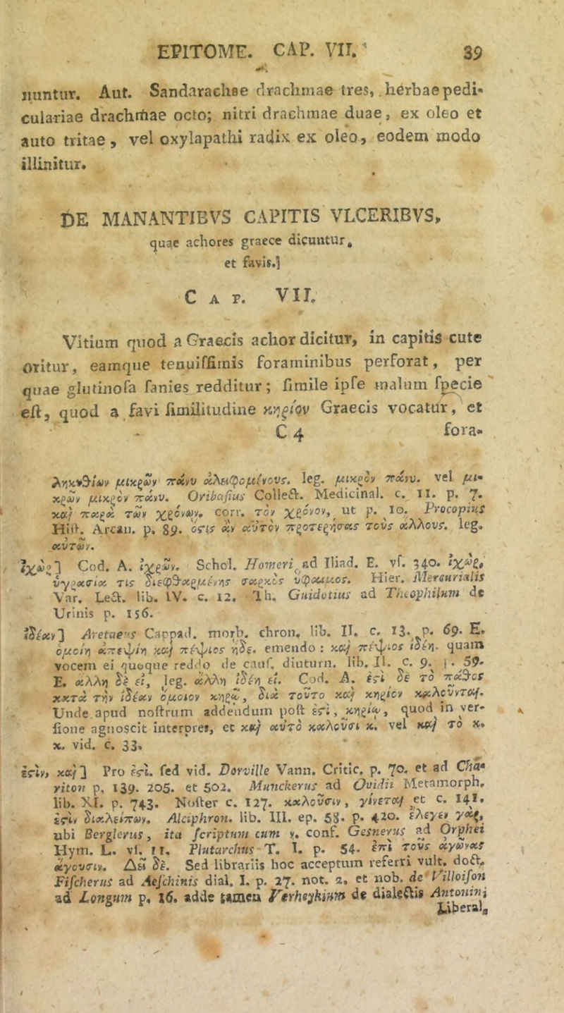 jmntiir. Aut. Sandarachee drachmae tres, .herbaepedi· culariae drachrtiae octo; nitri drachmae duae, ex oleo et auto tritae, vel oxylapathi ratjix ex oleo, eodem modo illinitur. t)E MxANANTIBVS CAPITIS VLCERIBVS, quae achores graece dicuntur, et favis.l C A P. Vir. Vitium quod a Graecis achor dicitur, in capitis cute oritur, eamque tenuiffiints Foraminibus perForat, per quae glutinoFa fanies redditur; fimile ipTe malum f^cie eil, quod a Favi Fimilitudine Graecis vocatur, et C 4 fora- ληκ»9·/*'ΐ' μΐχζνν χλΗΟ^ομ^ονΐ. leg. μιχ^ον ttxw. vel μι· χζΛ)ν μίκξο^ TTciyv* O/ibcifius' Colleft* ^ledicinal. c, 11« p, xa/ ΤΓΧζβί τ(ύ> χ,ζόϋΛ)'/» corr. τον %£ονον,^ ut p. ϊο· PtocopitiS Hi)>, Arcai). p, 8y· 'oW «y xVrcy ττζοτΕξήτκο· tovs χλλον?. Icg. > «N, T CCVT^JY· Cod. A. ive^y. Schd. HomeriIliad. E. vf. 340. ιχη, ''iyixffix Tis 04ίφ9·ί«ζ/-£ίν·/ΐί (Txfxls v(pMUOT. Hier. MersurMis ■ Var. Lea. lib. tV. c. 12. Ih. Guidotius ad Thiophilnvi de Urinis p. IS6. ylretae^ Cappad. morb. cbron, lib, II, c, 13· P« dP· E· όμα'η xTzt^ir) xcif 7rf\J/tes· emendo : y.aj Ter^iOf ιοίη. quam vocem ei quoque reddo «le cauf. diuturn. lib. IL c. 9.^ |. 59» E. χλλη fi, ,leg. βίλλϊ] fi. Cod. A. fri of ro rt^x^ct XXTX T^y i^ixy ouoioy v/igf, Six TovTo x«/ x»itj<cy xfiXcvyraf. Unde, apud noftrum addendum poft έη , , quod in ver* iione agnoscit interpres, ec xtt/ χν’το xxAcvVt ». vel xffj το x. x. vid, c. 33. iriy, xK/3 Pro fri. Ted vid. Dorville Vann, Critic, p. 7®·· riton p. 139. 205. et 502. MuncherusOmdh Metamorph, lib. XI. p. 74.3. Nofter c. 127. xaeAovciv, y/vfToc/ ^et c. 14.I, tfL δίχλ{*7Γ4ΐν, Alciphron, lib. 111. ep. 58· P· 4·2θ· y^, ubi Berglerus, itu fcriptnvi cum y, conf. Gesnerus ad Orphei Hym. L. vl. r i, Plutarchas‘ Ύ. 1. p. 54- rovixyvyxt βίγοντιν. Δμ Je. Sed librariis hoc acceptum referri vult, doft^ Fifcherns ad Aefchinis dial. I. p. 27. not. 2. et nob. dc'l· illoifoH ad Longum p. x6. adde tamea Verhiyhium de dialeftii AMomnj