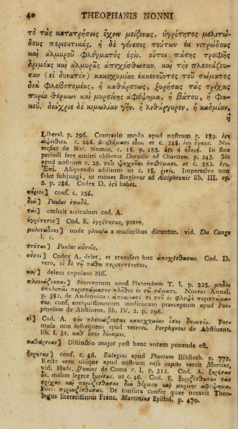 το τα^ εχ«ν μείζονοίς, ύ'γξόη^ιΥος μελίΤω· ίους ττε^ίάκτίκχς^ η Se γενεσ/ς τούτων εκ νιτξω^ους κοή αΚμνξού φλε'γμιχτος ές/ν, ουτοί. ττχσιης Τξοφηζ ^ξίμε'χς Α(μ άχμυξας αΙττεχε'σ-Β-ωσαν. KXf T/jv ττλεονχζοΜ^ νχν (εΐ SvvxTov) κχκοχυμίχν έκκενουντες τού σωμχτος ί/χ φΚεβοτομίχζ·, η κχ^χξσεως, ^υξητχς τχς τρίχας νχίξΐχ -Β-έξαων κχ| μυξτίνης χφε'φημχ, ij βχτΟΌ, ij φχ· Αον. ^ίαχξΐΒ Sk κιμωλίχν γ^ν> ^ λ/·θ·α^υ^ον, ij κΜ^μίχν^ Liheral. ρ. 2ρ5. Confrario ιτιγκΙο apud noftrum c. \%g, c. 24.6. βογ^τ^μβκη ojoy. et c. 24S. fci eyxcr. Ne< vtefiui de Nat. Nomin. c. ig. p. ig5. ifi ^ r)^oy^. In fine periodi fere omirti obfervat Dorvtlle ad Chariton. p. 243· Sic apud noflrum c. 25. toIs ·ψνχβυβ·« ίττό’^μχη. et c. 252. Irt. £wt. Aliquando additum ut c. ig, Imperativo non folet fubjungi, ut monet Berglerus ad Alciphronii iib, IU, cp, ^ 5. p. 2g5. Codex D. fj-i habet. »>»V°v3 conf. c. 25d. ^iwcj Paulus fTTsi^ii, T»fJ omittit articulum cod. A. vyξστ>]τcs 3 Cod. E. ΰγξότ*ιτ<χί^ prave, μ{λ^7■tί^ovs2 unde yAvx/« a mulieribus dicnntar. vid. Du Cangt 1. c. revT*» 3 Paulas «vtoIs, 0VT0i3 Codex A.^deler, et transfert huc Cod. D. vero, 01 ee tZ ΤΤβί^Β ΤΓίς^ΤΓΙΤΤΤβνΤίί·, *«/ 3 delent copulam MfT. JrAfoy^ovcr^j, 3 Praeceptum apud PInfarchtim T. I. p. 225. μηίε» ντζολιτΐϋ) τΐεξίττΖμχτοί ?Γλiί^■os it τΖ aZuxri. Nicetas Annal. p. 382. de Aiuiroiiico: «ττίκ^νασε τ< rov it φλε-φΐ ττεριττΖμ»· Tos. conf. anriquiffimorum medicorum praeceptum apud Por- phyrium de Abitinenr. iib. IV. 2. p. 2^,6. €»3 Cod. A. T^t 2rAfoi«^ove-«» κχχ,οχνμίχι cffe» ivtxrot Fer- mula mm infrequens apud veteres. Porphyrius de Abftinent. iiD. I. 31. x<eij· oiToy όυvxμ^s. Diftinliio major poft hanc vocem ponenda cft, |vg»|T«i3 conf. c. 4d. Eulegtus apud Photium Biblioth. p. 772 noftrum rafo capite vertit Martius ii mahm legere ut c 46. Cod. E. r^>Xxs xof 7cεJ.,ξεa^uaχt κχ) ^ve/yV «Φίψ.,Α4« Forcc ττνξίχζεσ^Λίσχι. De tonfura confer quae^ nota^ Theo JogU6 Uteretiflunus Franc. Martiniut Epiftol. p. 4.70. ^