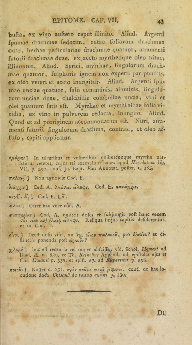 bufta > ex vino auitero caput illinito. Aliud, fpuniae drachmae fedecim, rutae foliorum drachmae octo, herbae pediculariae drachmae qiiatuor, atramenti futorii drachmae duae, ex.aceto rnyrtheoque oleo tritae» illinuntur. Aliud. Serici, myrrhae, fingulorum drach- mae quatuor, fulphuris ignem non experti par pondus» ex oleo veteri et aceto inungitur. Aliud. Argenti fpu- mae unciae quatuor, falis communis, aluminis, ilngulo- lum unciae duae, chalcitidis combuftae uncia, vini et olei quantum fatis eft. Myrrhae et inyrthi albae folia vi- ridia, ex vino in pulverem redacta, inungito. Aliud. Quod et ad porriginem accommodatum eft. Nitri, atra- menti futorii, fingulorum drachma, contrita, et oleo af- fufo, capiti applicatur. 4i Argenti ulceribus et vulneribus quibosciunque myrrha. utc- b<umir veteres, Cujus re! exemplum habes apiid Herodotum lib;,. VII. p, 5tjo. conf. Ju. Bapt. Pius Annotat, pofter. c. i6S, ϊΤΛίλβΜιΓ] Non agnoscit Cod. E. ^Μχ^ξΐε] Ced, A, λδίωαχΐ Cod. E» evyr. δ'.Ι Cod. E. L^'. ' , , «λλο3 Caret hac voce cod. A. W7rr>)PJiiii 3 Cod. A. oifiittlt dofes et fubjunglfc poft hanc veeem συ» oitco «a/ χλ^φε. Reliqua hujus capitis defiderfintur. et in Cod. E. Ci»ov'] Deeft dofis νι’ήί, an leg. c'i»ov ΤΓχλχιαυ, pro ελχίονί ct di- iiiuctio ponenda poft ? χλ»^<κ'\ hoc eft recentia vel nuper abfciil^, vid. Schol. Homeri ad Hiad. Λ. vf. 630. et Th. Reinefius Appcud. epiftolas ejus et Chr. Daumii p. 335. et epift. 67. ad R^ertinn p. 59S, «•eiov,3 Nofter c. 252. -te^os τούτο ποίΗ ζί^κνοΐ. couf, de h^c lo- cutione do£U ChUhHll de nuino σκντη p, I30,