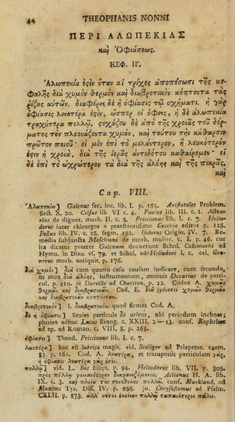 ΠΕΡΙ ΑΛΩΠΕΚΙΑΣ xof Όφίΰίβ’εως. , . ΚΕΦ. Η'. *Αλω7Γ5κ/α εςιν οτχν αί Τξίχες aVoTfsVwe*/ κ?- φαλης hix χνμον ·Β·εξμον ^ΐαβξοηκον κοτττοντα τ«ς αυτ«ν. ί/βίφε'^ί^ ίε >3 όφίχσ(ς τω σχημχτι. >3 γα^ οφίχοΊς λ«βτε^α ές/ν, ωσττε^ οί οφ»ς, κ) χλωττεαιχ τ^χχυτε^ΰί πολλω^ ςοχχζου Si χττο της Χξοιχς του Ss^· μχτος τον ττΧεονχζοντχ χυμόν ^ κο^ τβιίτου την αχ^χξ(τιν τρωτόν ττοίου ’ ε’ι μεν εττ\ το μεΚχντεξθν> *] λευαοτεξον η ΧξΟίχ, Six της ΐΒξχς χντώότου αχ^χίξομεν' ει ίε εττι το ούχξωτξξον τα έ/α τζί? αλο;;? ττ/κ^ας, ' HOj C α ρ. VIII. Άλάΐττεχίχ’} Galenus fec. loc. lib. I. ρ. ΐ53· Jiriflotfles Problem. Sea. X. 20. Celfus lib VI c. 4. Paulus lib. lU. c. 1. rius de dignot. morb. II. c. 5. Pnscianus lib. 1. c. 7. Helio· dorus inter chirurgos a praeftantiirimo Cocchio editos p. 125. Pollux lib. IV. c. 25. fegm. 192. Ifidorus Origin. IV. 7. Re. media fubjunaa Mofchioni de morb. mulier, c. I. p. 46. cur ita dicatur praeter Galenum docuerunt Schol. Callimachi ad Hymn. iii Dian. vf. 79- Schol. ad^Heliodori 1. c. cel. Gra· rerus morb. antiquit. p. 176. hx χνμοί/'^ Jiec cum quarto cafu caufam indicare, cum fecundo, Ot mox Six ecXcy]T, iiiftrumentum, monuit Devarius de parti- cul. p. iio. et DorvUle ad Chanton. p. 22. Codex A. χνμίΐψ ^ΐζμ£ν χχμ ^ιχβζχτιχΛ)». Cod. E. Sii \γί»ίσΐ¥ χνμ*ί> ^ίξμοι» xoif ^ιχβξ»)τιχ£» KOTCTOvTm. ίιχβζοτιχο» 3 1· ^ι»βζ*»τικ6ιι. quod firmat Cod, A. *i οφίΛΟ-ΐί] Sexies particula Se uritur, obi periodum inchoat; pluries adhuc Lucos Evang. c. XXIII. 2 —13. conf. RaphelnK ad ep. ad Roman. c. VIU. 8· p· 26g. σφΙχβ·ι$2 Theod. Prisdanus lib. I. c. 7. λ»οτ/ς«3 boc eft lubrica magis, vid. Scaliger ad PriapeiOr. carm, 83- P· ϊί>«. Cod. A, λυΛΤΓ^ςβί, et transponit particulam γχξ, ή oCtfixffis λυχτέζχ γχζ strly. »ολλ^3 vid. L. Bos Ellips. p^. 94. Heliodorus lib. VII. p. 3o5. TTgor ΤΓο'λλ^ yftvouoTi^iv Sixγxvlζόμtψos, Aelianus H. A. lib. IX. c. 3* ^ ττλί/ί) Tns (SVvri^fixs ττολλΛ. conf, Markland. ad Maximi Tyr. Diff. IV. p. 658· Jo. Chryfoflomus ad Pfalm. CXLII. p. S73. «λλ’ ovTot ixsiwv ιτολλί τ«7τ«ΐνότ(ςοι ·χ*λΐ/.