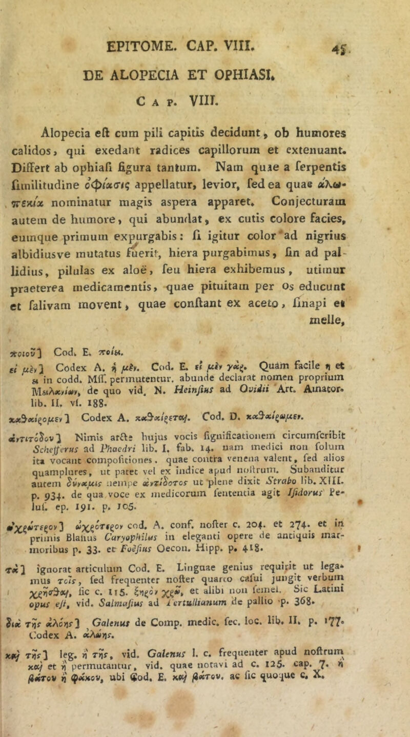 DE ALOPECIA ET OPHIASL C A p. VIII. 4ί· Alopecia eft cum pili capitis decidunt, ob humores calidos, qui exedant radices capillorum et extenuant. Differt ab ophiafi figura tantum. Nam quae a ferpentis iiinilitudine οφίασις appellatur, levior, fed ea quae «λ«· . 7Γ£κ/χ nominatur magis aspera apparet. Conjecturam autem de humoie, qui abundat, ex cutis colore facies, euinque primum expurgabis: A igitur color'ad nigrius albidiusve mutatus fuerit, hiera purgabimus, fin ad pal- lidius, pilulas ex aloe, feu hiera exhibemus, utimur praeterea medicamentis, quae pituitam per os educunt et falivam movent, quae conflant ex aceto, flnapi et tnelle, I Λοίου] Codk E. 7?eiu. ei uhl Codex A. ij μ^>. Cod. E. fi μί> Quam facile η et gi in codd. Μ1Γ. permutentur, abunde declarat nomen proprium ΜμΑλ,/λι», de quo vid. N. Heinfius ad Ovidii 'Art. Amator, lib. II. vl. 188. Codex A. Cod. D. «,τίτόίον^ Nimis ara* hujus vocis fijjnificationem circumfcribit Scheprus ad Phaedri lib. I. fab. I4. uam medici non folum ita vocant compofuiones. quae contra venena valent, fed alios qu^mplures, ut patet vel ex indice apud nollrum. Subauditur autem ^ννχμί! nempe «,ζ/^οτοί ut'plene dixit iitrabo lib. XIII. p. 934- de qua voce ex medicorum fententia agit Ifidorus Ee· luf. ep. 191. p. 105. * ^ Αΐ^ξοΤίζο, cod. A. conf noiler c. 204. ct 2Y4· ui primis Blatius Caryophilus in eleganti opere de antiquis mar- moribus p. 33· cc Foefitis Oecou. Hipp. p. 4-18. I ignorat articulum Cod, E. Linguae genius requipit ut lega* mus Tcls, fed frequenter nofter quarto cafui jungit verbuin I lic c. II5. ζ>ιςοΐ'alibi non feinel. Sic Latini opus eji, vid. Salmafiui ad 1 ertulliartum de pallio ·ρ. 368* Siee «Aoijj·] , Oalenus de Comp. medie, fec. loc. lib. Π. p. >77· (,'odex A. e^ijs·. x#y τίΐί] ieg. η TnSf vid. Galenus I. c. frequenter apud noftrum xet/ et i permutantur, vid. quae notavi ad c. 125· cap. 7· W fimTov i φίίχίν, ubi $od, E. x*c/ βχτον, ac fic quoque c. X,