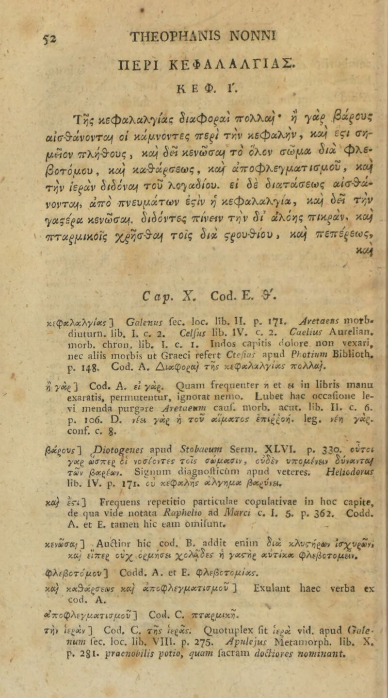j ΠΕΡΙ ΚΕΦΑΛΑΛΓΙΑΣ, κ E Φ. r. Ίτιζ κεφαλαλ7ΐας §ιχφθξΧί rroXKcij * ^ βχξΟΌζ οί'κτ-^άνοντοή οί κ5ί|ΐ/.νοντες ττεξί Tr,v κεφαλ>5ν» £C< θ’*? juwov ΤΓλΫι-^-ους i Ηουι κένωσα^ Τίί ό'λον σώ^Λ ^/α'φλε· βΰτόμύυ, κχ} κχ·&·ύί^σεως, κα| αττοφλε^/Λατ/σ-,αου, κ<^ τ)^ν ίεξχν Sihovxjf T0U ?lC')'*5/ou. ε< όε ^/χτχΰ'εΜζ χκΤ'^χ^ vovTOf, aVo ττνευίΛΛτων ές·/ν >j κεφαλαλ7<α> Τ'^'' '^χςεξχ κενωσχή, ^ώόντες 7τ/ν«ν τ>;ν ί*/’ aXojg τηκξχν, κχ) '7Γτχξ(Λΐκθϊ'ς , κczf ττεττε^εως, κί4 j C αρ. X, Cod. Ε. 9■^ 1 χ£φ«λΛ:λν/ι»:ί 3 Galenus fec. loc. lib. II. p. 17I· j4retaens morb· | diuturn. lib, I. c. 2. Celfus lib. IV\ c. 2. Caelius Aurelian, | morb, chron, lib. I, c. I. Indos capitis dolore non vexari, \ iiec aliis morbis ut Graeci refert Ctcfias apud Photium Biblioth. p. 148· Cod, A. Δίχφοζα/ 7·»ίί· χίφικλχλρ/ίίί· ττολλα/. ^'λ*ε3 Cod. A. fl γ<ίξ. Quam frequenter n et « in libris manu exaratis, permutentur, ignorat nemo. Lubet hac occafione le- I vi menda purgare jiretaemm cauf. morb, acut. lib. II. c. fi. | p. 106. D. s(h γοίζ η τον βίΐμχτοί βτπςζοη. leg. »^>ι >'«ς. conf. c. §. βίίζoυs'] ^Diotogeiies apud Stobaeum Serm. XLVI. p. 330. cvtci γχζ aifTxfg li voaicyTfs rcls Οίομχσίν, cvSit υπομ(ν6ΐ> ^CyxiTCHf 1 τΣν βχζίχν. Signum diagnollictim apud veteres. Heliodorus i lib. IV. p. 171. eu χλγημχ βχξννπ. κα} IVt] Frequens repetitio particulae copulativae in hoc capite, , de qua vide notata Raphcho ad Marci c. I, 5. p. 362, Codd. A. et E. tamen hic tam oinifunt, xfviw(r«/3 Auftior hic cod. B. addit enim ^ix αλνς-ηζχν itr^v^tiy, | x«» ί7Τ€ξ ονχ,οξμήσα χ^ολχ^ΐί η χντϊχχ φλ^βοτομίλν, φλίβοτόμον] Codd. Α. et Ε. φλ(βοτομίχΐ. χ«/ κ«7<χζ<ΓίΛ>5· χα/' χτίοφλιγμχτισμον ] Exulant haec verba ex cod. A. «7Γοφλίρΐ4<κτί3·//ου 3 Cod. C. τττχζμιχ,η· Tr^y ifga{v3 Cod, C. τίί Qiiotuplex fit U^x vid. apud Gale- num fec. loc. lib. VIII. p. 275. Apulejus Metamorph. lib. X. p. 281· praenobilis potio, quam facram doHiores nominant.