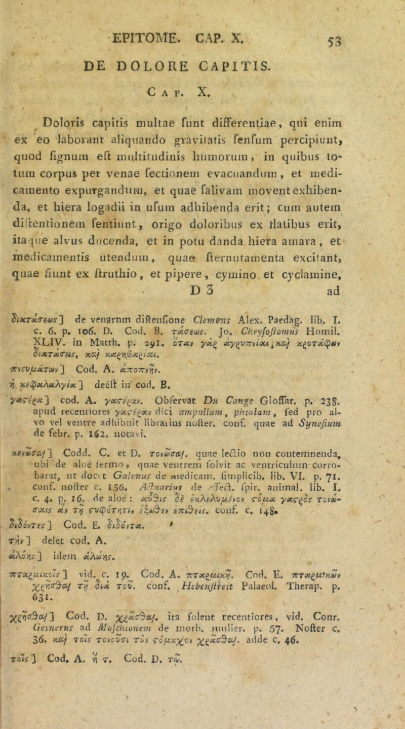DE DOLORE CAPITIS. C A F. X, Doloris capitis mullae funt differentiae, qni enim ex eo laborant aliquando graviiaiis fenfuin percipiunt, quod lignum eft imiltiludinis liuinoruin , in quibus to- tum corpus per venae fectionem evacuandum, et medi- camento expurgandum, et quae falivam movent exhiben- da, et hiera logadii in ufutn adhibenda erit; ciun autem diftentionem fentiunt, origo doloribus ex liatibus erit, itaque alvus ducenda, et in potu danda hiera amara, et medicamentis utendum, quae fternutamenta excitant, quae fiunt ex ftruthio, et pipere, cymino, et cyclamine, D 3 ad JiasTeiiTfAif ] de venarnm difteiinone Clemens Alex. Paedag. lib. I. c. 6. p, io6. D. Cod. B. riiTfvs. Jo. Chryfoflomits Horni!. XLIV. in Matth. p. ere:» yoeg esygVTrv/iXi ^ixTicTsts, fccif χχζϊ)βχ(ΐίχί. iTvfVyiiiJiToii'] Cod. A, αττοττν^ν. 5j χ6(ρχλχλγίχ'\ deelt in’ cod. B. γχ>ίξχ'\ cod. A. γχς-ΐξχν. Obfervat D« Cavge Gloflar. p. 23S. apud recentiores γχς-i^xt ^\c\ ampullam, phialam, led pro al- vo vel ventre adhibuit libraiius iiofter. coiif, quae ad Synefium de febr. p. 162. notavi. xfyiis·»/] Codd. C. et D, To»u(TKf. quae leiiio non contemnenda, ubi de aloe lermo , quae ventrem folvit ac ventriculum Corro- barat, ut docit Galevus de medicam, limplicib. lib. VI. p. 71. . coiif. nofter c. 156. Achiariut de •Teid. Ipir. animal, lib. I. c. 4, p. 1(5. de aloe: xv^is ixXehvuhci s6ux γχς-ζίΐ nue- σχίί xt τή Γνφότ/ίτι, ίζί/^-ίΐ/ ΐπι^ίΐί. conf. c. 148. Cod. E. ^i^Gzx. ' T/)» ] delet cod. A. idem χλΰηΐ. ‘XTxiaiKo'is'\ vid. C. 19. Cod. A. τιτχζμικ^. Cod. E. τττχζϋ'χχν τξτ Jijc Tcv. conf. Hebenjireit Palaeol. Therap. p. 631. Cod. D. x^xz^af. ita folent recentiores, vid. Conr. liemerus ad Mojcinonein de morb. mnlier. p. 57* Nofter c. 36. xcij Tols Tcyivm τα·/ ziuxxc/ χξχτ^ίί^^ adde c, 46. To7i3 Cod, A. ίί T. Cod. D. tZ.