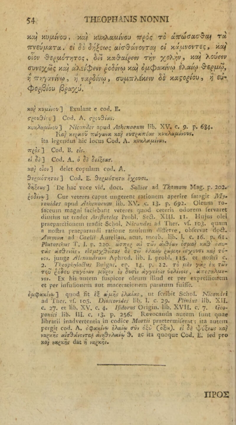 φοξβίοϋ βξΰύχύ. >iK/ χυμί^ον ^ Exulant e cod. E. Cod. A. ς-ξζ,ν^ΐχι. χνκλχμήον'] 'NiccivAcr apud Athctiaeiivi lib. XV. c, 9. p, 6S4· • K«/ Χίξο’.ον 77ύύγο)νχ· κκ/ (υτξχττίχί κνκλοίί4ί»ονί·, ita li'gcncius hic locus Cod. Λ. κνχλχμΐ^ίύν. Cod. B. f<V. « Cod, A, 0 ίέ ^ίί^ΐΧ!·. , χ(ί) c/ον] delet copulam cod. A. < 9-fgucT/i70i 3 Cod. E. ^6ζμότήΤ(/, ϊχ^ονσι. S>i|f4)?3 voce vid. doct. ScilUer ad Thomam Mag. p. 202. Cur veteres caput ungerent rationem aperire fatagit ]VIy· tonides apud /dthevaeum iib. XW c. 13« p. 69-· Oleum ro- iaceum magni faciebant veteres rjuod ceteris odorem lervaret 1 diutius tJt tiadet Ariftotelcs Probi. Seil. XllI. ll. Hujus olei I praeparationem tradit Schol. l^icuvdA ad Ther. vf. 103. quam | a noftra praeparandi ratione inultum diflerre, obfervat doil. v | jAtunuAn ad Caelii Aurelian. acut. inorb. lib. I. c. 16. p. (il, Plutarchui T, I. p. 220. ωσττΐξ o-.i τχ¥ «ν,9·^6ΐ» ο^μΜ κ«9· εχυ- reis ΐ\σμ3·χ^^σ&1 it' tw fAsc/tu ξ<ΰμγ\¥ ια-χύνσί κ«/ τό- νο. junge Alexandrum Aphrod. lib. I. probi, 115. ec iiolhi c, 2. Theovliylcicfui lUilgar. ep. 14.. p. 2 2. το μίν yec> εχ τχν •j C '' > ». e*v» \ τςυ rayc*A»y μυξον iv dv<nv ocyy^ius veAivoi^ ^ acTverxAuk^ yo». Ex his ηπίΡΐη liispicor oleum illud et per expreliioiieiu ) et per infulionem aut macerationem paratum fuiire. | όμ(ρ«χίιίυ'] quod fit f| xμyίs ελfc^Λs, ut fcribit Schol. l^Jicatulri i ad 'flier. vf. 105, Dioscorides lib. I. c. 29. Plivini lib. XII. |l c. 27. et lib. XV. c. 4. Ifidorns Origin. lib. XVII. c, 7. Geo- | yonici lib. III. c. r3. p. 255. Revocanda autem lunt quae I < librarii inadvertentia in codice Martii praetermiferat: ita autem \ pergit cod. A, ο'φκκ/»<ν ελχ'κο σνν c^C (^οζί*). ει x^i^exs xcx/ I yxpy.^s «tVS^iiycyTc:/ »rr\^eXeti<Y 3·. aC ita quoque Cod. E. led pro dat ή' ιο;ζκίϊί. ΠΡΟΣ