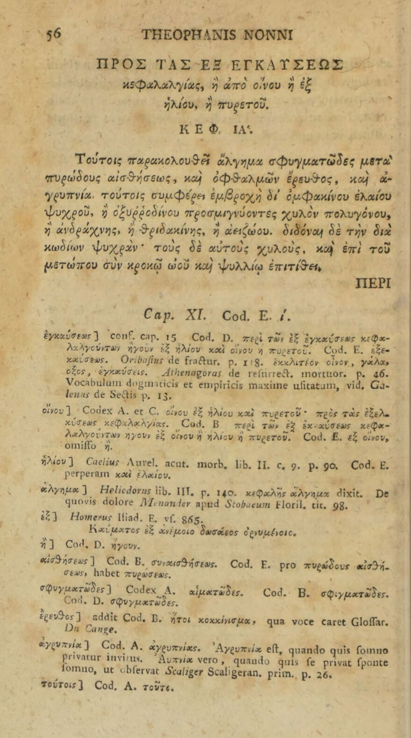 ΠΡΟΣ ΤΑΣ-ΕΗ ΕΓΚΑΤΣΕΩΣ ns<px\xXyiaiq^ ij αττο ο/νου λ' εζ >3*λιβυ, ^ νυξετου. Κ Ε Φ ΙΑ*. Ύοντοις ττΆξακοΧου^^ x\yy}y.x σφυ'^μχτω^εζ μετΰ^ ιτυ^ωίους αίσ^-ησεως, xof οφ-Β-χΧμων εξευ-^ος» nouj α- 7^U7rvis4. τοΰτοις συμφεξ^ι εμβξοχη ht ομφχκίνου έΚχίου •φυχξίου, }} ΰ^υ^^ΰ^ή’ον ττξίοσμ/γνυοντες χυλόν ττολυγόνου, η avS^xXvtj;, ^ ^ξώχ>ιίν}^ς, ^ χΗζωου. SiSovxj έε τ^ν Stx κω^ιων φυχξχν’ τους Si χύτους χυλούς, καΙΙ έττί του μετωτΓου συν ϋξοαω ωού αχ} φυλλιω εττίτί&ει^ ΠΕΡΙ Cap, XI. Cod. E. /. ey>ixu<Tf3)s']^ ·5^ Cod. 1), 7rf(;l τλ» ίζ εγχχυ<Τ(»>ΐ κ.ίφ«- λχλγούίτχν iiyouy ίζ ιτ,λον xou oiyov ή ττο^ΐτον. Cod. Ε. έ|Ε· x.xi<rsxi. Oribufius de fraftur, p. ii8. ίκχλιτίβκ οίνον , yxAxt οζοΐ, iyK.xv(iHf. Athenaq,oras de relurreiV. inortuor. p, 4.6. Vocabulum dogumicis et empiricis maxime ufitatum, vid. Cj- lenns de Se^is p. 13. oivcu]^ Couex A. et C. οίνου ίζ ήλ/cu κχ* ττυζίτον ’ ·κ£θί txs e^£?u xCiTixf^ nfipxXxAyJxt. ^ Cod. B Trfgi tSiv £x-«u(Tfa)i Χ£φ«- ?\χλγονντΛΐν vjyovv i| oivov v) >j'Aicv ή' ττυρετοΐί. Cod. £. ίξ ο'Ινου, omiflb >j. ίλ/ου] Caelius Aurei, acut. morb. lib. II. c. 9. p. go. Cod. E. perperam xxi έλχίον. «λχη/^Λί ] ^ Helicdorns \\\}. IIT. p. 140. xt<pxX^r χλγν^μχ dixit. De cjuovis dolore Ahitanier apud Stobaeum Eloril. tit. pg. £^] Homerus lliad. E. vf. g<i5. tixi^xTos έζ Λνέμοίο S»)ireiios οζννμίνοιο, ^ ] Cod, D. T^ycvv. Cod. E. pro ττνξΛ^ουΎ oci(r3->i. Cod. B. σ^tyμx^al^ΐs. ««s^vjtrsus ] Cod. B.^ ο'ννοοισ^-ι^α'εΛίΐ. (Ttus, habet ·7ΐυζώ<τεχς. σ(^υyμxτp(s'\ Codex^A. χ\μχτΖ^(ί. Cod. D. a^φvyμχτίό^ίs, fgfvS^cr] addit Cod. C D« Caitg^e. xy^VTtvix'} Cod. A. xy^vTcvtxs. Ay^vTsvtx eft, quando quis fomno privatur itivims. Αυτονιχ vero , quando quis fe privat fponte ^ lointio, ut obfervat Scaliger Scaligeran. prim., p. 26. TovTois^ Cod. A. Tovje, ' 5' , viToi κοκχίνίνμχ, qua voce Caret GIoiTar.