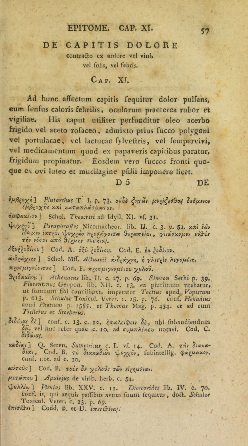 S7 DE CAPITIS DOLORE contrafto ex ardore vel vini» vel folis, vel febris. Gap. Xr. Ad hunc affectum capitis fequitur dolor pulfans, eum fenfus caloris febrilis, oculorum praeterea rubor et vigiliae. His caput utiliter perfuoditur oleo acerbo frigido vel aceto rofaceo, admixto prius fucco polygoni vel portulacae, vel lactucae fylveftris, vel feinperviri, vel medicamentum quod ex papaveris capitibus paratur, frigidum propinatur. Eosdem vero fuccos fronti quo· que ex ovi luteo et mucilagine pfiJii imponere licet. D 5 / DE ίμβςοχ^η'] Plutarcfius T. I, p. 73. ovJi ξγίΤΗ» μνξίξίί^αί Ιίόμαο» ίμβξοχγ]ί xdd χ,χτοίχλβίιτμχτοί. ο^φ«κ,,ον ] Schol. Theocriti ad Idyl). XI. vf. 2I. Pd^O-phrafles Niconiacheor. lib. U. c. 3. p. 52. καί eect (ύ^μιν iflcrgov 7Τ(^ο<Τβίγο»τβί Β^(ζχτ:(ίχ>, γίίύ(^χ.ομΐΐι fV^Cs T>i» νόσο» Χ770 ^(^μ·ήί σνς-r.vaf. elugjjoJ/vov] Cod. Λ. οξυ ^ο^ίνου. Cod. Ε. ίκ ζο^ίνον. ΛνΒξκ-χνν^! ] Schol. ΜίΓ. Acinarii <x>^i^aiyvri, ^ γ?ηί’ζΙΐ λΐγομένϊ^. σΐ^οσμιγνχ,οντί! ] Cod. Ε. ττζοσμίγννμίνου χυλόν. 9·ξ<^(κκ<ν>)ί ] Athenaeus lib. IT. c. 27. p. 69. SimcoH Sethi p. 39. Florettt.niis Geopon. lib. XII. c. 13. ea plurimum utebatur» ut iomiuim libi coiicibVet, imperator Tacitus apud Vopiscum p. 613. SchuUe Toxicol. Verer, c. 25. p. 7<i. ccnf. Hclladius •npud Fhotium p. 1585. et Thovms Mag. ρ. 454. et ad eum’ TuHefus et Stoeberus. conf. c. 13, c. 12. ετΓχλΐίφιΐν , ubi fnbaudiendum OH. vel huc lefcr 4uae c. 10. ad σιμττλίχαν notavi. Cod. C. ctoxvotf, κίΐί/*:,] Q. Seren. Samotriius c. I. vf. 14, Cod. A, την itaxAi· ^/<κν, Cod. B. To ^ίχΜί^ίΛίν lubiiitellig. (^χ(^μχΜΐ, conf. i:ot. ad c. 20. «jvTovf3 Cod. B. Tcis yjj}\ovs tSv ΐΐ^ν^μίναν. μίτΰττου'] Apulejus de virib. herb. c. 54. , ψυλλίΑ] Plinius lib. XXV. c. n. DioscoAdes lib. IV. c. 7®· conf. is, cjni aequis paflibus avum fuuin fequitur, docl. Schiilzt Toxico). Veter, c. 23. p. 69. ΙτΓίτι^-ί*] Codd. B, et D. ίτατΆίνκμ
