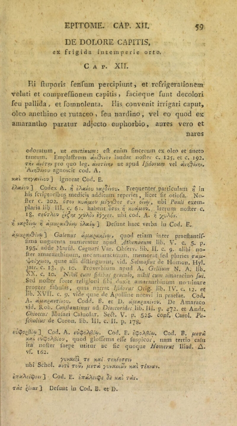 DE DOLORE CAPITIS, ex frigida intemperie orto. Gap. XIL Ki ftiiporis fenfum percipiunt, et refrigerafionem veluti et conipreffionem capitis, facieqiie funt decolori feu pallida , et foinnolenta. His convenit irrigari caput, oleo anethino et rutaceo, feu nardino, vel eo quod ex amaraniho paratur adjecto euphorbio, aures vero et nares odoratum, ut anethiuvi: efl: enim fiucemin ex oleo et aneto tantiiin. Emplaltruin cc>&iycv laudat noAer c. 12J, et c. 192, T»'/ pro quo leg. xvsThn* ut apud Ijidorum vel xr/i^hy\v, 'A/Y\^iyo-j agnoscit cod. Λ. X.XI TTiiyasvj.cy ] ignorat Cod. E. ελχιον ] Codex A. η ΐλχίου Frequenter particulam rj' in his fcriptoribiis medicis addictim reperies, licet fit otiofa. No- Aer c. 202. ccTcy y-Mxuov μίγι^οΐ <rvv dit^, ubi Pauli exem- plaria lib HI. c. 61. habent oVcy ri nuxuov, ^ Iteruin noAer c, 1$· csCtXcv ^ιι^ήί χνλ&ν ΐγγεε. ubi cod. A. /i' γυλόν. Yi νχζ^ΐίίν η xucifxvS-iviy ίλ«ΐΑ> ] Defunt haec verba iu Cod. E. Λί_ΐίχξ«ν9·ιν^ 3 Galenus χμχζχχ.ι^<υ, quod etiam inter praeAantif- fima unguenta muneratur apud jlthenaeum lih. V. C. 5. p, 195. adde Mnrfil. Cagmtti Var. Obferv. lib. II. c. 9. alibi no- Aer amarauihinum, nec amaracinum, memorat (ed pluries σχμ- ■ψο/χ:νον, quae alii dillinguiuit, vid, Saimafius de Homon. Hyl. jatr. c. 13, p. tc. Proverbium apud Λ. Gellium N, A. lib. XX. c. lo. Nihil cum fidilms gvaculo, nihil cum amaracino fui. Sed noiter forte religioni fibi duxit ainaranrhinum nominare propter fabulas, qnas narrat Ifidovus Orig. lib. IV. c. 12. et lib. XVII. c. 9. vide quae de Apolline notavi in praefat. Cod. A- χμ<χ·(χ^τι·ίθν. Codd. β. ec D. χμχ,ξχ■^i^zv, De Amaraco vid. Rol), Conjlantmtis ad Dioscorides lib. Π1. p. 472. et Andr. Chiocais Mulaei CaluoUr. Secf. V. p. 525. conf. (.'arol, Fa~ fchalius de Coron. lib. III. c. II. p. lyg. Cod, A. ft/φολ,β;’^. Cod. F. 6φβλ/3ι'ή/, Cod. B. μετχ χχλ ί^φζλβίοιι, quod gloffema clfe fuspicor, nam tertio ca(u ita noAer faepe utitur ac fic quoque Homerus Iliad. Δ. vf. 162. 7Lv5«|t Tf Kxt TcHtaoit ubi Schol. «v7i rov, μετχ γυ^χΐ/ίΖν y.x\ τίκ>Α»ν. ίτΓ^λίίφίΐν] Cod. E. kTcxAiiCfe Se xxl 7xt, Txs Defunt iu Cod. B. et D.