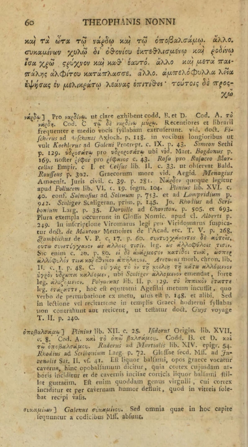 κα/ Τα ώτα τω νά,ξ^ω κα) τω όττοβχλσχ^Μ. άλλο, cvKxuivcov χολω S/ ο^ονΙου iy.rsS-Xifffxsvio αοή ξΟ^ΐΥΜ ίΰχ χ,^ω ζξ'ίιχνον najf ηχ·$·’ εαντό. άλλο acij (/.ετχ nrxi· ττάλης αλφίτου κατάττλασσε, άλλο, χ^,'ττελοφνλλχ λ«α έ-φι^α-χς έν μελικξάτω λεάνχς ετητί^εί' τούτους Si ττ^ος- νάρ^Λ-] Pro ρχξ^ίϋΑι. ut clave exhibent codd. B. et D- Cod. A. το Cod. C rf νχξ^ήαυ μίΐζ^. Recentlores et librarii frequenter e medio vocis iyllabam extriifenuit. vid. doft. Fi- Jcherusnd <1.-/ί·Λ?«ίί Axioch. p. 1 Ig. '» vocibus longioribus ut vult Koehlcyu! ad Galeni Prntrrpt. c. IX._ p. 43. Simcon Sethi p. 129. ύ^ζοτύίτίν pro ν^ζοζο<τβίτ*/ ubi vid. Mart. Bogdanus p. 169. noiter ςρ'φοί pro c. 43. Rofa pro Rolaceo Mar- cellus Empir. c I. et Celfus lib. U. c. 33. ut ohlervat Bald. Roujfeus p. 3<s2. Graecorum more vid. Aegid. MenagiuS Amaenit. Juris civil. c. 39. p. 3gi. vjiioque legitur apud Pollucem lib. VK c. 19. fegm. I04. Plinius lib. XV^I. c. 40. eonf. Salmafius ad Solmum p. 753. et ad Lampridium p. 922. Scaliger Scaligeran. priin. p. 145. Jo. Rhodius ad Scri- bonium Laig. p. 35. Dorville ad Chauton. p. 505. et 693. Plura exempla occurrunt in GInflis Nomic. apud cl. Albertt p. 24.9. In infcriptione Viromarus legi pro Viridpmarus luspica· tur dc\il. de Mautour Memoires de 1’Acad. ere. T. V. p. 268. §amblkhus de V. P. c. 17. p. 60. ffi,rTc}X«i>o>Tfs· de xctc'is, cvTO) cv^cTi-y^xycy <us χλλαε τκτΐι. Itg. tos χλλοφνλαε Ticiy, Sic enim c. 20. p. So. ei Si ^οίξμοτο» xxTidci Tud., *>στΓίς βί'λλό(^ι,λίν Tojc x«/cS^r.Hov acTDjAjtLve.^ ^rerotJ/ijnorb. chron. lib. lI. c, I. p. 48. C. cu yxQ To e» ry χοιλιη τ^ xacro) χλλό/ufycy νγξον ν^ΡΛίπτί xxλicμe^, nbi Secitiger ΰίλλομ£*ο» emendat,^ forte leg. (χλιξ^.μίνο. Polyaenus lib. II. p. 129. το ίπ-ττίχΐν ίτχττΐ leg. hec.<KTT£, hoc ell equitatui Agefilai metum incuUit, quo verbo de perturbatione ex metu, ulus ell p. 148. et alibi. Sed in leiflione vel recitatione in templis Graeci hodierni fyllabas ' iion contrahunt aut reticent, ut tellatur docl. Guys voyage T. II. p. 240. οττοβχλτχμιο'] lib. Xll.^c. 25. ^ Ifidorns Origin. lib. XVII. e. 8· 'Cod. A. n«\ το oV<2 βχλτχμου- Codd. 13. et l). xxl Tiv οτΐοβχΑΤβίμον. RaderiiS ad Jliartialis lib. XIV. epigr. 54. Rhodius ad SctiOouium I.arg. p. 72. Glc-ITae lecd, ΜίΓ. ad 'ju- venalis Sit. II. vf. 4I. Eli liquor balfami, opos gracce vocatur caverna, hinc opoballamuin dicitur, quia cortex cujiisdam ar- ’ boris inciditur er de cavernis iiicilae corticis liquor ballami Ilil- ht guttafim. F.ft enim quoddain genus virgulli , cai cortex inciditur et per cavernam humor deftuit, quod in vitreis 1'ole- bat recipi vafis. οΐϋχμίνχν'] Calenus τνχχμΐ^ον» Sed omnia quae in hoc capite iequuiirur a codicibus Mll. abfuiit.