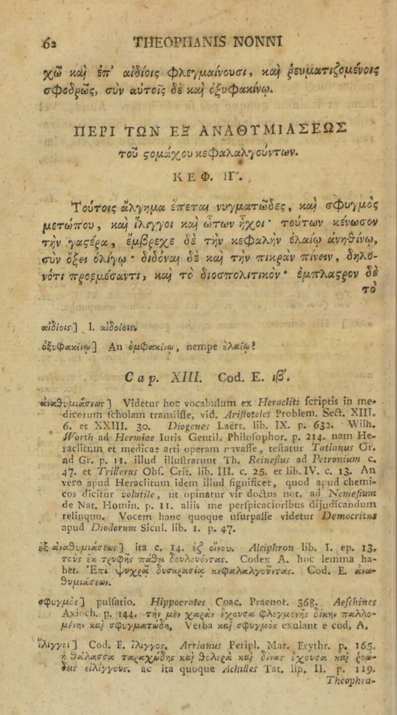 . ^ • I 6% THEOPHANIS NONNI ' χω KOf eV α1§ίοις φλεγμαίνουσι t adj ξζυμχτίζΰμξνοΐζ σφο^^ως, συν χύτοΓς Se κοή όζυφχαίνω. ΠΕΡΙ ΤΩΝ ΕΗ ΑΝΑΘΤΜΙΑΣΕΩΣ του ςομίίγ^ου κεφχλχλ·}Όυντων. κ Ε Φ. ir., Τουτο/ς uXyy^^x ϊτίετοΑ νυ^μχτω^ες, κα^ σφυ·)^μος μετωτΓου, iXtyyoi y.xj ωτων ^^χθ(' τούτων αενωσον Tijv ['ΐ/αςε'ξχ , εμβξεχε Ss τ>;ν κεφαλί-^ν έλα/ω ΰνη-Β-ί'νω, ,σύν ο^« ολ/^ω * SiSovoof Se κοή την τικξχν 7r/v«v, ^ηΧϋ- νοτι τΓξΟβμε'σχντί f HUf το 8ιοστΓθλιτικον * έμ'τΧχζξον Ss το I «<$ίθίίΊ ^ 1. aiS'oxits» ο|νφ«κ«^] Απ ομφχχί·,(ϋ, nempe ΐλ«ι%ί · , C α ρ. ΧΙΠ. Cod. Ε. ιβ'. ^γβί^νμιχσιαε'] Videtur hoc vocahulurn ex Heractiii fcriptis Iti me» dtcorum Ccholinn transitfle, vid. jiriftotelet ProbJeni. Seft. XIIT. ^ 6. et XXIII. 30. Diogcvei Laert. lib. IX. p. 632. Vilh. ' * iVorth ad Hermiae luris Gentil. Philolbphor. p. 214. nam He- raclitum et medicae arti operam nvaiTe, teilatur Matianus Or. ad Gr. p. ii. illud illullrarunt Th. Remcfius ad Petronium c. 47. ct Tritterns Obf. Crit. Hb. lII. c. 25, er lib. IV. c. 13. Λη vero apud Heraclitum idem Illud fignlficet, quod apud chemi- cos dicitur tolutile, ut opinatur vir doftus not. ad Isemejium de Nat. Hoiniii. p. ii. aliis me perfpicacioribus dijudicandum relinquo. \'ocem hanc quoque ufurpaile videtur DemocriUiS apud Diodorum Sicul. lib. I. p. 47. s| (κ\)ΐχΒνμιίσξκ:'^ ita C. 14. ίζ otycv. Alciphroti lib. I. ep. 13, revf £x τ^νφίίί τγχΒή SovXsvoiTxr. Codex A. hoc lemma ha- bet. 'Eiri Sve^^xaioc κ(φ»ίλ«ίλγονϊΤΧί. Cod. E. ^νμιά,σίΜ. trφtyμcs'\ pulfatlo. Hippocrates Coae. Pracnot. 36g, Aefehines ; I Axioch. p. 144. T)jy μί* χ^χξκ» lyjivax (JpAfj/,ucyor viKyjr ττχλλο μ^ϊΐ* xtij σφυγμχτύύ^Α, Verba κα/ σφυγμοί exulant e cod. A, rAiyyfi] Cod. E. Ιλιγγοί, Arrialtus Peripl. Mar. Erythr. p. 165. η Ιίχλχσσχ Tx^xyjiSris κα) ^ολίζχ κ«/ Sivxi ίχονσχ xa/ ςοΛ- ' #«r (ϊλίγγονί, ac ita quoque Achilles Tat. lip. II. p. 119. Theophra-