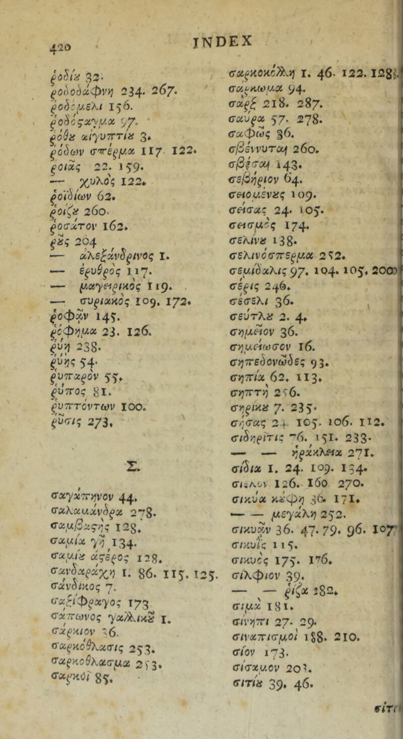 f 4'io INDEX ξ0^ί·<ί 33* t ^Ocloda0V>J 234' 267* ^ '^ohc{J.B'Ki 156. ξθ'^θζΆ');μχ 97· * xiyuTrTia 3. ξο^ων σ'^έ^μχ ll? 122. ξοιχς 22. 15'9· — χυλός 122» ξοΐ^ίων ό3. ξοίζα 200- ^ΟίΤΛΤΟΙ' ι63» 204 •— χλεζχν^ξίνος ι. — ε^υί^ος ιΐ7· ■— μχΎΒΙξίΑΟς πρ* — συξίχΗος 109. 172. ^'οφχν 145· ^0φγ}μχ 23. 126. 238- ^υ>5ς 5Φ ^'υτΓΛ^ον 55» ξΰτΓος 8Ι· ρυτΓτοντων 100. ξ^σις 273. ' Σ. <τα7«7Γ>5νον 44* 278. <τχμβζς·^ 128,' σχμίχ 7^,134· ^χμ{^ άςίξος ΐ28. σχν§χξχχη I. 86. II5. 12 5. σύνοικος 7. ira^JΦξxyoς 173 σΛ'/τωνος I. σχξχιον ^6. ^χ^ϋόύλχσις 25’3* ^^χξκΰθλχσμχ 2)'1» 85^. σ-ύί^κοκοΛ.») ι. 46· Ι22. lagi. σ«^>ια)ν.α Ρ4· 218. 287. σχΰξχ 57· 278. , ■' σχφως 36. ' σβάννυτοή 26ό, σβξιτχι ϊ43· ίτεβηξίον 64. ceioyivif? 109. σ«σας 24· ιο^. σθίσμ'.ς 174. σελίνα ΐ38· σέλινοσπεξμχ 2Τ2. σεμι^χλις ^γ, 104. lOj, 20® σίξίς 2.|6. «τεσελ/ 36· ^ σεύτλα 2. 4» σ>7/>ι«ον 36. σημείωσαν ι6. σ>)7Γε(5ονωι5ε? 9 3· (Τ»77ΠΛ 62. Ι13· σητΐτη 2ί6. σηξΐ·/ΐ8 7· 235* 0·/;σας 2 + 105. ιθ6· ΙΙ2. σtSηe^'^i^ 6. ΐ5ΐ· 233* — — ηξΧλλίΐχ 271· σβιχ I. 24· ιορ. 134* σϋΛον 126.'ι6ο 270* σικυχ κ^·φ>5 3^ 17Ι· — — μεyxλη 252. σ/κυκν 36. 47* 79* 9^· σ/κυ’ίς 115. σ/κυες 175· Ι'^6* (ΤΐΧφίον 39* ξίζχ ’82» σ/,ακ ι8ϊ· σίνηττι 27* 29* σινχτΓίσμοι iS8· 210. σιον ι73· σ/σ*(Λθν 20'. σιτία 39* 46* r/rn