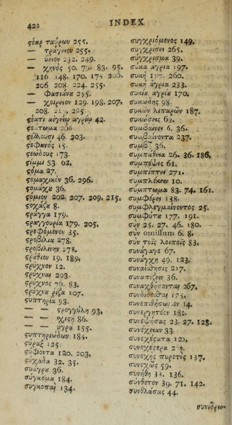 43i ςεχξ τανξων 2^?* ‘— τξχ'^ί^ον 255’· — ύ«ον 2^2· 249‘ — χ^νοζ ·)θ. 7> 83· 9Τ· ΪΙΟ 148· 17^· ι?*» 2c6 208 224. 355· φχζτιχνα — χοίξέΐον Ι39· 198* 207» 2θ8. 2» ■ , 225 «/^«ω uy^t(o 42· ςεΙτωιΛχ .256 ς'ε^ουσ/ 46. 203· 5·εφί£νο5 ι5· ;73· 53 <32, ς·ο^α 27· ζο^ΛχχΐΗον 3δ* 296. 36· 5θ/Λ/ον 202. 207· 20ρ. 315· ζοχχζα 8. ^^siyyx 179. ^}xyyoOf(x 179. 205» ςξεφό(Λ6νον 35. ςξοβίχιχ 278- ζξοβιχίνψ 2η ςξάβιαν i9t Ι89· 5fijxvov 12. ?ξΰχνα^ 203- Ci>iJXViJ? 76. 83. ^ξϋχνα ξίξχ 107. ςΐίΤΓτηξίχ 93. — — 9eoyyuX>) 93« 86. — — IS5* ςν'ΤΓτηξ ιωνίαν 18^. fUjpa^ 125 ς’υφοντα ΐ2ο. 203» ?υχα5νΐ6 32. 35· ffuxy^is 36. 184. <ri>’)'HO?r(X^ 134. (τυηχξιο μένος 149. (ru-iXfia·^ 265. 39· (T’jwj6 Λγ^/2ί ΐ97· συκ>5 is>7. 260. σι^κ^' χyξ^oi 233. συκ/ii 170. συκω^ης 98· σ^πων λ<7Γα^ων 187. σΐτκ(ύσ$ίς 69. συμάα^ινεί 6. 36. . cuu,3x:vovTu 237· 36.  σ-ομττάβιΗχ 26. 36· Ιδθν νυμττέφίς 6ΐ. συμττίπτΗ 2γι· συμτΓλεκοιν ΐο. σύμτττωμχ 83· 74* συμφε'ξεΐί ΐ38· ζrυμφλεyμx4vovroς 25· (τυαφυτα ιγγ. 191. σ^ν 25· 37· 46' »8ο. - συν omilFum 6. 8* συν τοΓς Χοιττοις 83» συνά^λ^ε 6γ, συνα·>χ>5 49· <23. συναίώ“>5σ/ς 217. συνατΓ<;^«ν 36. συvαχ$i7σovτc6f 267» cuv^tdccB^ouf ί2 5« συνετΓί$/3σω/.5ν 14. συνε^7’1'*'^ίν ι85. συνεφ/)σύίς 23· 27· I2S» σ^νε'χηχν 33· συνεχες-ατα i2d, συνεχενε^α 2 β. συνεχ>^ς ττυ^ετί^ 137· (Συνεχώς 59· 3Α. 136. σύνθετον 3(> 71» <42. {Τυνίλασας 44·