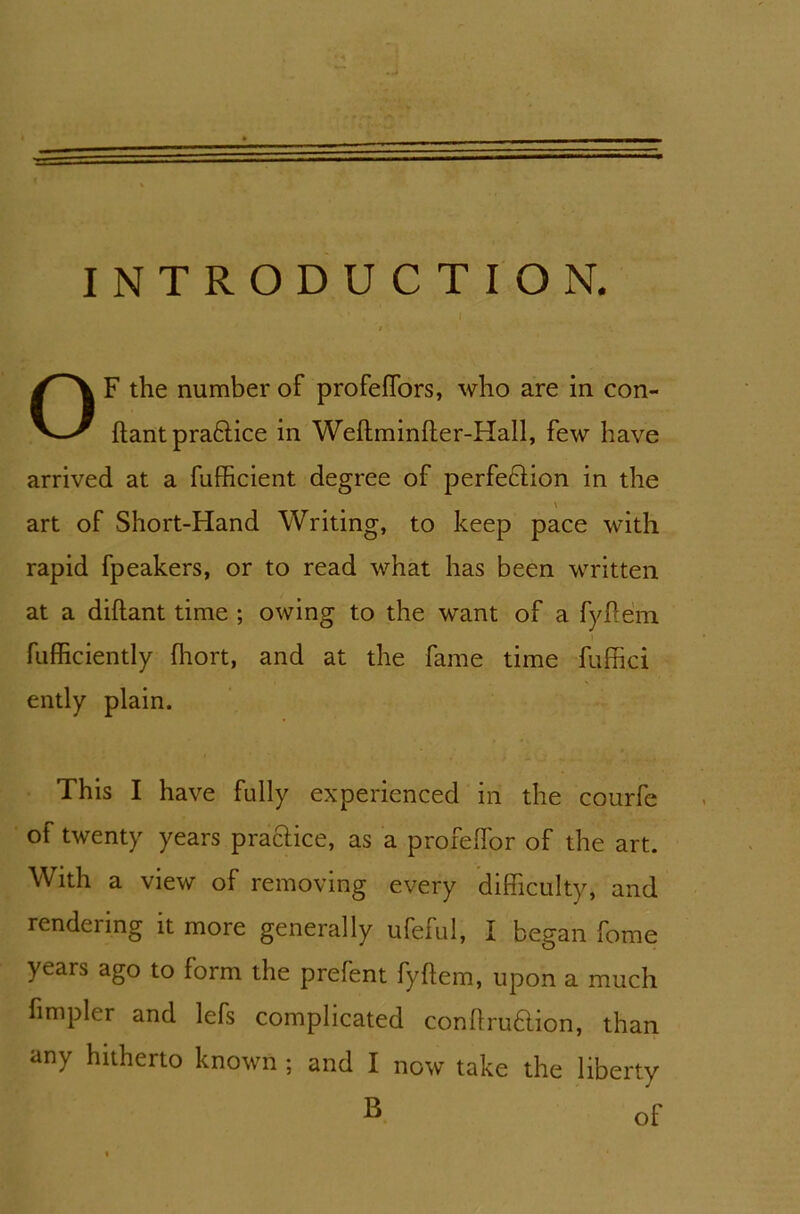 INTRODUCTION. OF the number of profeffors, who are in con- ftant pra&ice in Weftminfter-Hall, few have arrived at a fufficient degree of perfeftion in the \ art of Short-Hand Writing, to keep pace with rapid fpeakers, or to read what has been written at a diftant time ; owing to the want of a fyffem fufficiently fhort, and at the fame time fuffici ently plain. This I have fully experienced in the courfe of twenty years practice, as a profelfor of the art. With a view of removing every difficulty, and rendenng it more generally ufeful, I began fome years ago to form the prefent fyftem, upon a much limpler and lefs complicated confirmation, than any hitherto known ; and I now take the liberty ® of