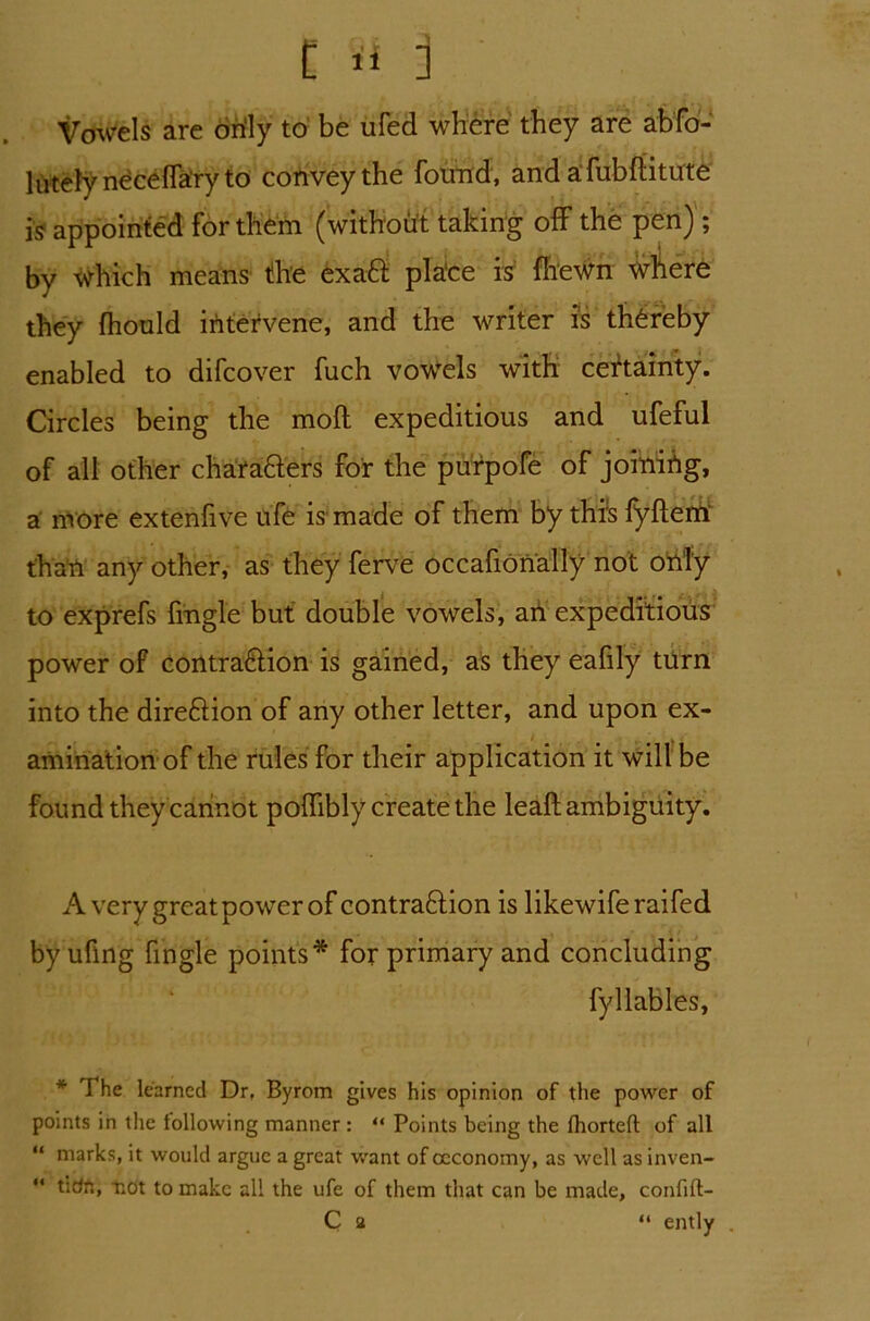 t Si j Vowels are only to be ufed where they are abfo- lutely neceffa'ry to convey the found, and afubftitute is appointed for them (without taking off the pen j ; by which means the exatt pla'ce is (hewn where they fhould intervene, and the writer is thereby enabled to difcover fuch vowels with certainty. Circles being the mod expeditious and ufeful of all other chafa&ers for the purpofe of joinihg, a more extenfive ufe is made of them by this fyftem than any other, as they ferve occafionally not only to exprefs fingle but double vowels, an expeditious power of contra&ion is gained, as they eafily turn into the dire&ion of any other letter, and upon ex- amination of the rules for their application it will be found they cannot poffibly create the leaft ambiguity. A very great power of contraftion is likewiferaifed byuflng fingle points* for primary and concluding fyllables, * The learned Dr, Byrom gives his opinion of the power of points in the following manner : “ Points being the fhorteft of all “ marks, it would argue a great want of occonomy, as well as inven- “ udn, not to make all the ufe of them that can be made, confdt- C a “ ently ,