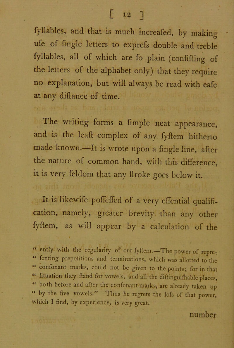 fyllables, and that is much increafed, by making ufe of fingle letters to exprefs double and treble fyllables, all of which are fo plain (confifting of the letters of the alphabet only) that they require no explanation, but will always be read with eafe at any diftance of time. The writing forms a fimple neat appearance, and is the lead complex of any fyftem hitherto made known.—It is wrote upon a fingle line, after the nature of common hand, with this difference, it is very feldom that any broke goes below it. It is likewife pofTeffcd of a very effential qualifi- cation, namely, greater brevity than any other fyftem, as will appear by a calculation of the “ entity with the regularity of our fyftem.—The power of repre- “ Anting prepofitions and terminations, which was allotted to the  confonant marks, could not be given to the points; for in that “ fituation they ftand for vowels, and all the diftinguifhable places, “ both before and after the confonant marks, are already taken up “ by the five vowels.” Thus he regrets the lofs of that power, which I find, by experience, is very great. number