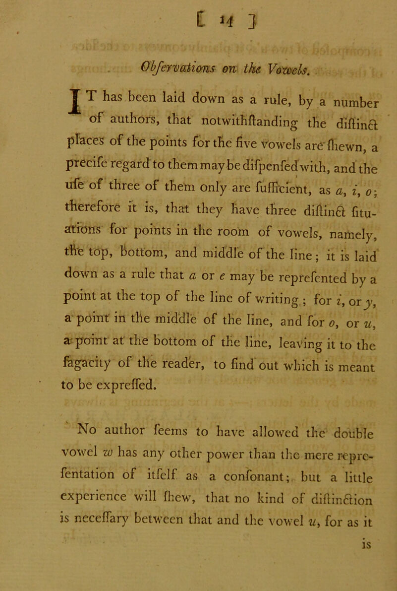 Obfervations on the Vowels. T has been laid down as a rule, by a number of authors, that notwithftanding the diftina places of the points for the five vowels are'(hewn, a precife regard to them may be difpenfed with, and the ufe of three of them only are fufficient, as a, i, o; therefore it is, that they have three diftinft fitu- ations for points m the room of vowels, namely, tfre top, bottom, and middle of the line; it is laid down as a rule that cl or e may be reprefented by a point at the top of the line of writing ; for i, ory, a point in the middle of the line, and for o, or u, a point at the bottom of the line, leaving it to the fagacity of the reader, to find out which is meant to be expreffed. l\o author feems to have allowed the double vowel w has any other power than the mere rep re- fentation of itfelf as a confonant; but a little experience will ftew, that no kind of diftindion is necefiary between that and the vowel u> for as it is