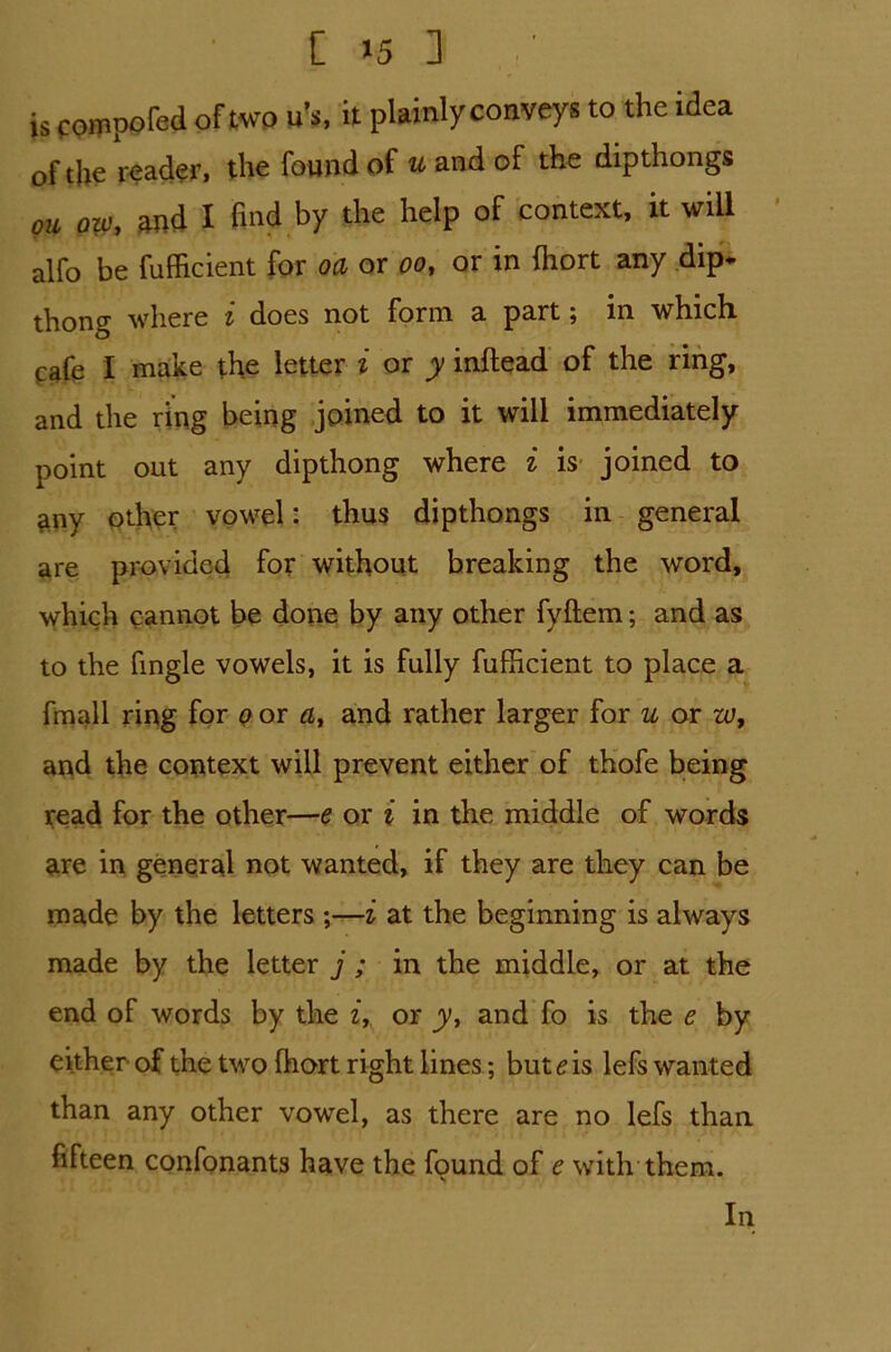 [ *5 3 / is compofed of two u’s, it plainly conveys to the idea of the reader, the found of u and of the dipthongs ou ow, and X find by the help of context, it will alfo be fufficient for oa or oo, or in fliort any dip* thong where i does not form a part; in which f afe I make the letter i or y inftead of the ring, and the ring being joined to it will immediately point out any dipthong where i is joined to any other vowel: thus dipthongs in general are provided for without breaking the word, which cannot be done by any other fyftem; and as to the fingle vowels, it is fully fufficient to place a fmall ring for o or a, and rather larger for u or w9 and the context will prevent either of thofe being read for the other—e or i in the middle of words are in general not wanted, if they are they can be made by the letters ;—i at the beginning is always made by the letter j ; in the middle, or at the end of words by the z, or y, and fo is the e by either of the two fhort right lines; but e is lefs wanted than any other vowel, as there are no lefs than fifteen confonants have the found of e with them. In