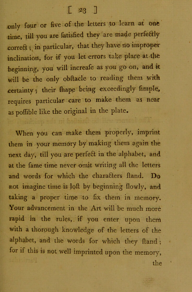 only four or five of the letters to learn at one time, till you are fatisfied they are made perfe&ly correft ;v in particular, that they have no improper inclination, for if you let errors take place at the beginning, you will increafe as you go on, and it will be the only obftacle to reading them with certainty; their Ihape being exceedingly fimple, requires particular care to make them as near as poflible like the original in the plate# J. V • r-. S • . *r • * When you can make them properly, imprint them in your memory by making them again the next day, till you are perfeft in the alphabet, and at the fame time never omit writing all the letters and words for which the chara&ers Hand. Do not imagine time is loft by beginning (lowly, and taking a proper time to fix them in memory. Your advancement in the Art will be much more rapid in the rules,, if you enter upon them with a thorough knowledge of the letters of the alphabet, and the words for which they ftand ; for if this is not well imprinted upon the memoryr,