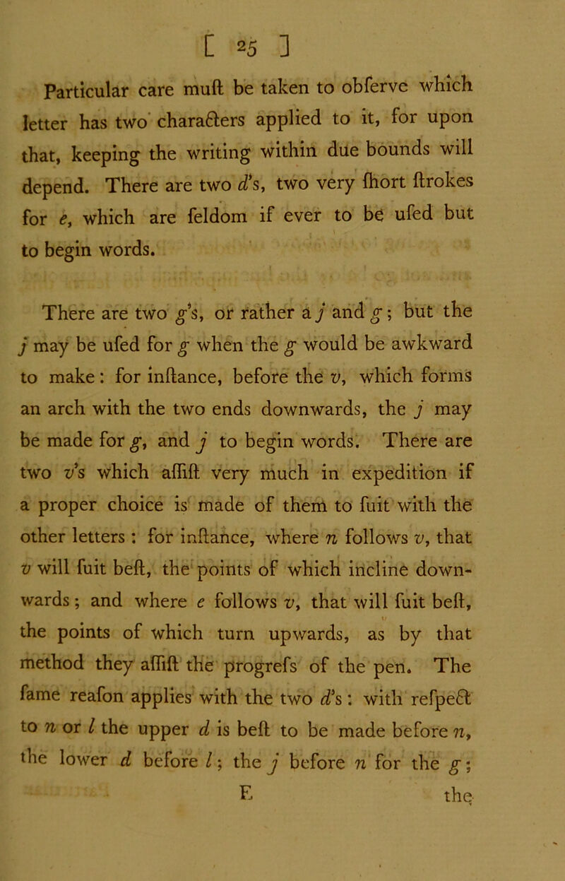 Particular care muft be taken to obferve which letter has two chara&ers applied to it, for upon that, keeping the writing within due bounds will depend. There are two d*s, two very (hort ftrokes for e, which are feldom if ever to b£ ufed but to begin words. There are two g’s, or rather a j and g; but the j may be ufed for g when the g would be awkward to make: for inftance, before the v, which forms an arch with the two ends downwards, the j may be made for^, and j to begin words. There are two vs which aflift very much in expedition if a proper choice is made of them to fuit with the other letters : for inftance, where n follows v, that v will fuit beft, the points of which incline down- wards ; and where e follows v> that will fuit beft, i; the points of which turn upwards, as by that method they aftift the progrefs of the pen. The fame reafon applies with the two dCs: with refpe6f to 7i or / the upper d is beft to be made before ?x, the lower d before l; they before n for the g; F- the