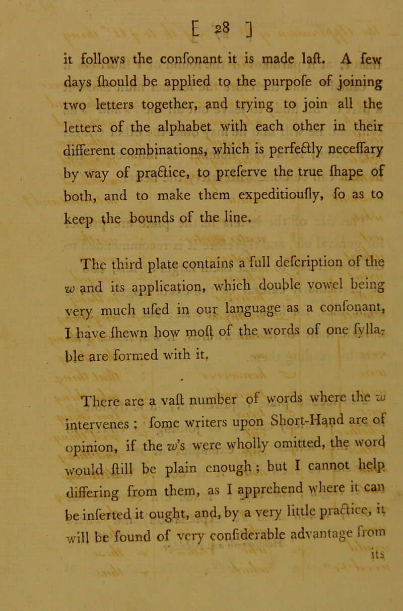 it follows the confonant it is made laft. A few days fhould be applied to the purpofe of joining two letters together, and trying to join all the letters of the alphabet with each other in their different combinations, which is perfe&Iy neceffary by way of practice, to preferve the true fhape of both, and to make them expeditioufly, fo as to keep the bounds of the line. The third plate contains a full defcription of the w and its application, which double vowel being very much ufed in our language as a confonant, I have {hewn how moft of the words of one fyllar ble are formed with it. There are a vaft number of words where the zo * intervenes : fome writers upon Short-Hand are of opinion, if the 10 s were wholly omitted, the word would {fill be plain enough ; but I cannot help differing from them, as I apprehend where it can be inferted it ought, and, by a very little practice, it will be found of very conf dcrable advantage from its