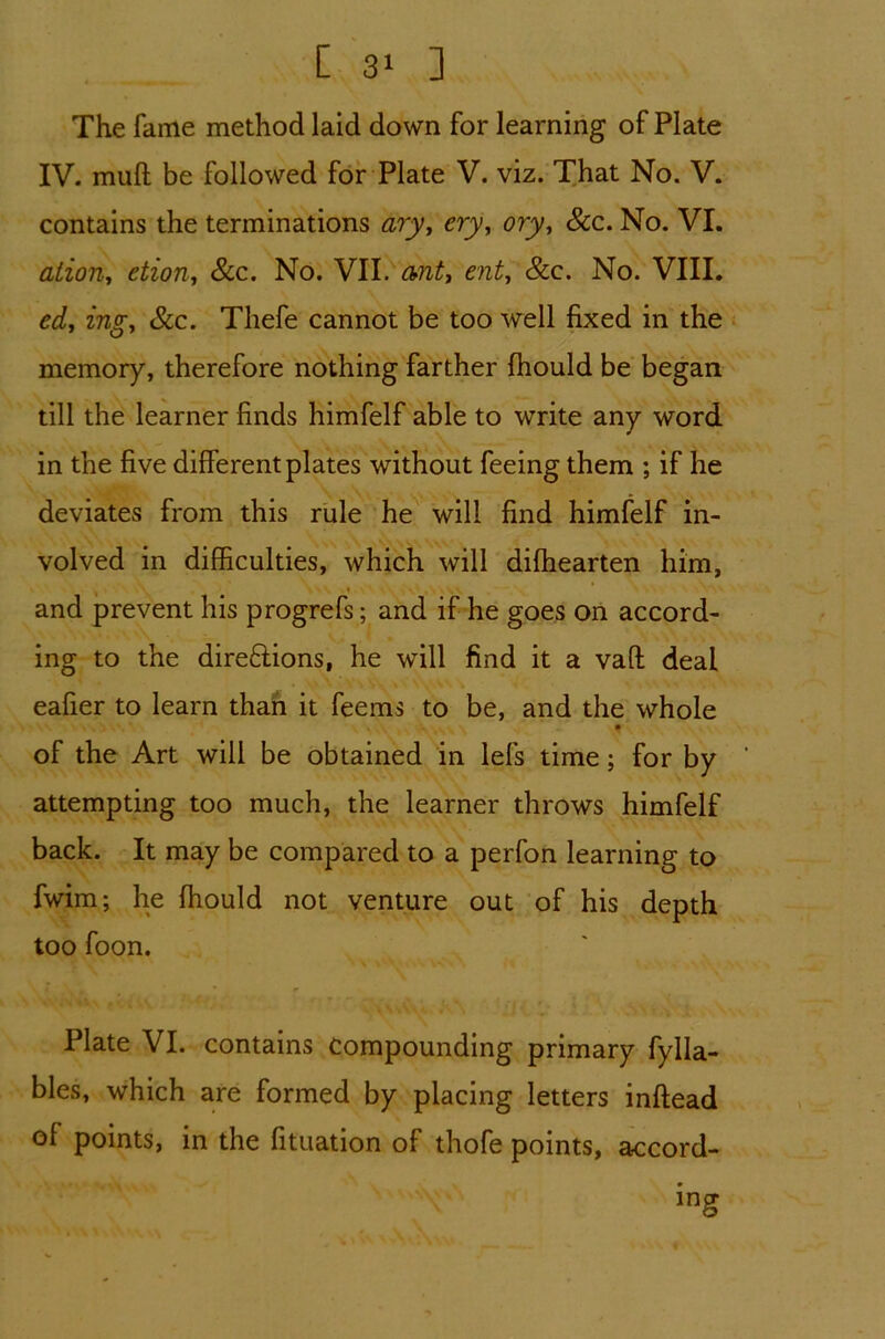 The fame method laid down for learning of Plate IV. mull be followed for Plate V. viz. That No. V. contains the terminations ary, cry, ory, See. No. VI. ation, etion, Sec. No. VII. anti entt &c. No. VIII. ed, ingi Sec. Thefe cannot be too well fixed in the memory, therefore nothing farther (hould be began till the learner finds himfelf able to write any word in the five different plates without feeing them ; if he deviates from this rule he will find himfelf in- volved in difficulties, which will diffiearten him, and prevent his progrefs; and if he goes on accord- ing to the dire£lions, he will find it a vafl deal eafier to learn than it feems to be, and the whole of the Art will be obtained in lefs time; for by attempting too much, the learner throws himfelf back. It may be compared to a perfon learning to fwim; he {hould not venture out of his depth too foon. Plate VI. contains compounding primary fylla- bles, which are formed by placing letters inftead of points, in the fituation of thofe points, accord-