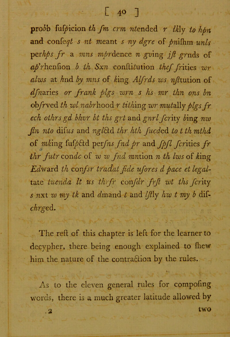 proAb ful^icion th fm crm 7i£ended r Ikly to hpn and confey£ s nt meant s ny dgre of firi\R\m unis yttrhps fr a mns mprdence n ^ring jfi grnds of fl^Vhenfion b th Sxn confthution thef fritics wr / aim at And by mns of Aing Alfrds ws nfitntion of djnaries or frank pigs wrn s hs mr thn ons bn ob/rved th wl nabrhood r tithing wr mutaWy pigs fr ech othrs gd bhvr bt ths grt and gnrl ferity bing nw Jin nto dhtus and ngtfdd thr hth fueded to t th mthd of mking fu^ftd peifnsfndpr and fpfl fcritics fr \ & thr futr condc of w zu fad mnthon n th Iws of Aing Edward th confsr tradat fide ufores d pace et legal- tate tuenda It us thrfr confdr firfi wt ths ferity s nxt w my tk and imand t and lfi\y hw t my b dif- chrged. The reft of this chapter is left for the learner to decypher, there being enough explained to fhew him the nature of the contra£lion by the rules. As to the eleven general rules for compoling words, there is a much greater latitude allowed by .2 two