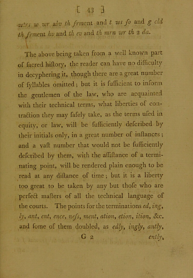 zvtrs w tor abv th frmtnt and t tvs fa and g eld ifi /}-^ent hv and th ev and th mi n zoi th 2 da. The above being taken from a well known part of facred hillory, the reader can have no difficulty in decyphering it, though there are a great number of fyllables omitted; but it is fufficient to inform the gentlemen of the law, who are acquainted with their technical terms, what liberties of con- tra&ion they may fafely take, as the terms ufed in equity, or law, will be fufficiently deferibed by their initials only, in a great number of inftances; and a vaft number that would not be fufficiently deferibed by them, with the affiftance of a termi- nating point, will be rendered plain enough to be read at any dillance of time; but it is a liberty too great to be taken by any but thofe who are perfeft mailers of all the technical language of the courts. The points for the terminations ed} ing, ly', ant, cut, nice, nefs, limit, ation, etion, ition, &c. and fume of them doubled, as edly, ingly, antly, G 2 entl\\ r *