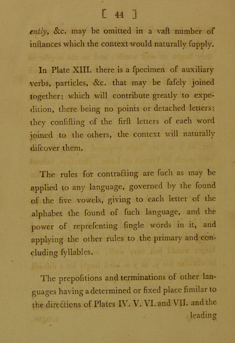 \ * / ently, See. may be omitted in a vaft number of inftances which the context would naturally fupply. In Plate XIII. there is a fpecimen of auxiliary verbs, particles, &c. that may be fafely joined together; which will contribute greatly to expe- dition, there being no points or detached letters; they confifting of the firfh letters of each word joined to the others, the context will naturally difeover them. # * The rules for contracting are fuch as may be applied to any language, governed by the found of the five vowels, giving to each letter of the alphabet the found of fuch language, and the power of reprefenting fingle words in it, and applying the other rules to the primary and con- cluding fyllables. The prepofitions and terminations of other lan- guages having a determined or fixed place fimilar to the directions of Plates IV. V. VI. and \ II. and the leading