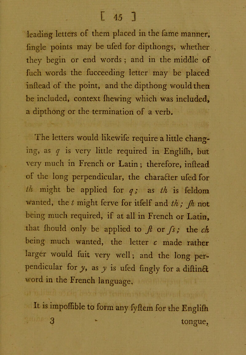 leading letters of them placed in the fame manner. Tingle points may be ufed for dipthongs, whether they begin or end words ; and in the middle of fuch words the fucceeding letter may be placed inftead of the point, and the dipthong would then be included, context (hewing which was included, a dipthong or the termination of a verb. The letters would likewife require a little chang- ing, as q is very little required in Englifh, but very much in French or Latin; therefore, inftead of the long perpendicular, the chara&er ufed for th might be applied for q; as th is feldom wanted, the t might ferve for itfelf and th; Jh not being much required, if at all in French or Latin, that fhould only be applied to Ji or fs; the ck being much wanted, the letter c made rather larger would fuit very well; and the long per- pendicular for yt as y is ufed ftngly for a diftin£i word in the French language. \ ( It is impoffible to form any fyftem for the Englifh 3 tongue.