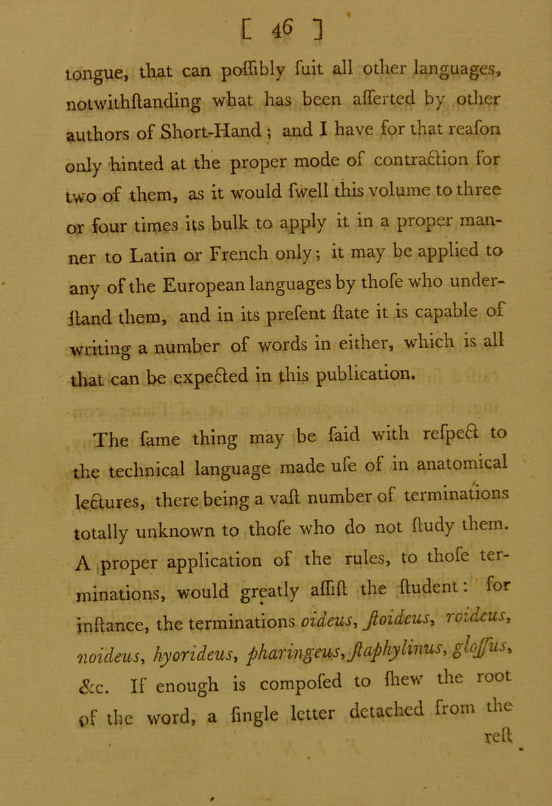 tongue, that can poffibly fuit all other languages, notwithftanding what has been aflTerted by other authors of Short-Hand ; and I have for that reafon only hinted at the proper mode of contra£lion for two of them, as it would fwell this volume to three or four times its bulk to apply it in a proper man- ner to Latin or French only; it may be applied to any of the European languages by thofe who under- hand them, and in its prefent hate it is capable of writing a number of words in either, which is all that can be expe&ed in this publication. The fame thing may be faid with refpeft to the technical language made ufe of in anatomical le&ures, there being a vail number of terminations totally unknown to thofe who do not ftudy them. A proper application of the rules, to thofe ter- minations, would greatly ahih the ftudent: for inftance, the terminations oideus, Jloideus, roidcus, noideuSy hyorideus, pharingeus,jtaphylinusy glofus* See. If enough is compofed to Ihew the loot pf the word, a {ingle letter detached from the v/ift