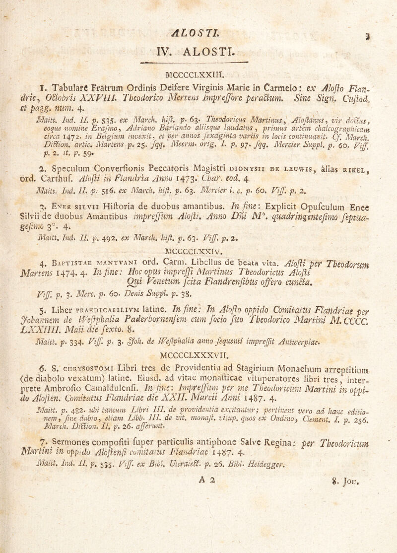 ALOSTL IV. ALOSTL 3 MCCCCLXXlir. 1. Tabulare Fratrum Ordinis Deifcre Virginis Marie in Carmelo.* ex Jloflo Flan- drie^ OSiobris XXFUI* Theodorico Mertens Impreffore peraSium. Sino Stgn. Ciiftod, et pagg, num. 4. . , Maitt; Ind. IL p. 5^$, ex March, kijl, p- Theodoricus Martinus^ Alofldms^ vir do&iiSf eoque nomine Erafmo•i Adriano Barlando aliisque laudatus^ primus artem chalcographicam circa 1472. in Belgium invexit ^ et per annos Jexaginta variis in locis continuavit* Cf. March, Di^ion, artic» Martens p, 25. /qq. Meerm* orig, I. p, 97. fqq, Mercier Suppi, p, (50, l/jj] p. 2, it, p, 59. 2. Speculum Converfionis Peccatoris Magistri dionysii de leuwis^ alias rikel, ord. Carthiif. Alojli in Flandria Anno 1473. Ebar* eod, 4 Maitt. Ind, IL -p: 516. ex March, hifi. p, 63. Mercier l, c. p* 60, VijJ, p, 2, 2. Emee SILVII Hiftoria de duobus amantibus. In fine: Explicit Opufculum Enee Silvii de duobus Amantibus tmpreffum Alojlu Anno Drd XP, quadringentejimo feptua- geflmo 3°. 4. Maitt, Ind* IL p, 492. ex March, kift, p, 63. Viff* p, 2» mccccLxxiv. 4. Baptistae mantvani ord. Carni. Libellus de beata vita. Alofii per Theodorum Martens 1^1 M M Tnfine: Hoc opus impreffijMartinus Theodoricus Alojli Qui Pinetum /cita Flandrenjibus ojfero cunka. Viff, p, 3. Mere, p* 60* Denis Suppi, p, 38. 5. Liber praedicabilivm latlne. Tn fine: In Aloflo oppido Comitatus Flandriae per j^ohannem de IVefiphalia Paderbornenfem cum fodo fuo Theodorico Xlartini XLCCCC, LXXIIIL Xlaii die fexto* 8. Maitt, p* 334. Viff, p* 3. ^oh, de PVefphalia anno fequenti imprejit Antwerpiae* MCCCCLXXXVir. 6. S. CHRYSOSTOMI Libri tres de Providentia ad Stagirium Monachum arreptitium (de diabolo vexatum) latinc. Eiusd. ad vitae inonafticae vituperatores libri tres, inter- prete Ambrofio Camaldulenfi. In fine: Imprefjum per me Theodoricum Xlartini in oppV do Alojlen, Comitatus Flandriae die XXIL Marcii Anni 1487. 4. Maitt* p* 482. ubi tantum Libri III* de providentia excitantur; pertinent vero ad hanc editio-* nem, fine dubio, etiam Libb- 11L de vit, monaji, vitup. quos ex Oudino, Clement, I, p, 256, March. Didtion, 11, p* 26* afferunt* 7. Sermones compofiti fuper particulis antiphone Salve Regina: per Theodoricum Martini in oppido Alojienfi comitams Flandriae 1487. 4. Maitt, Ind. II, p,_ 535. JLff, ex Bibl, UkraleU. p, 26. Bibi* Heidegger, 8. JOH.