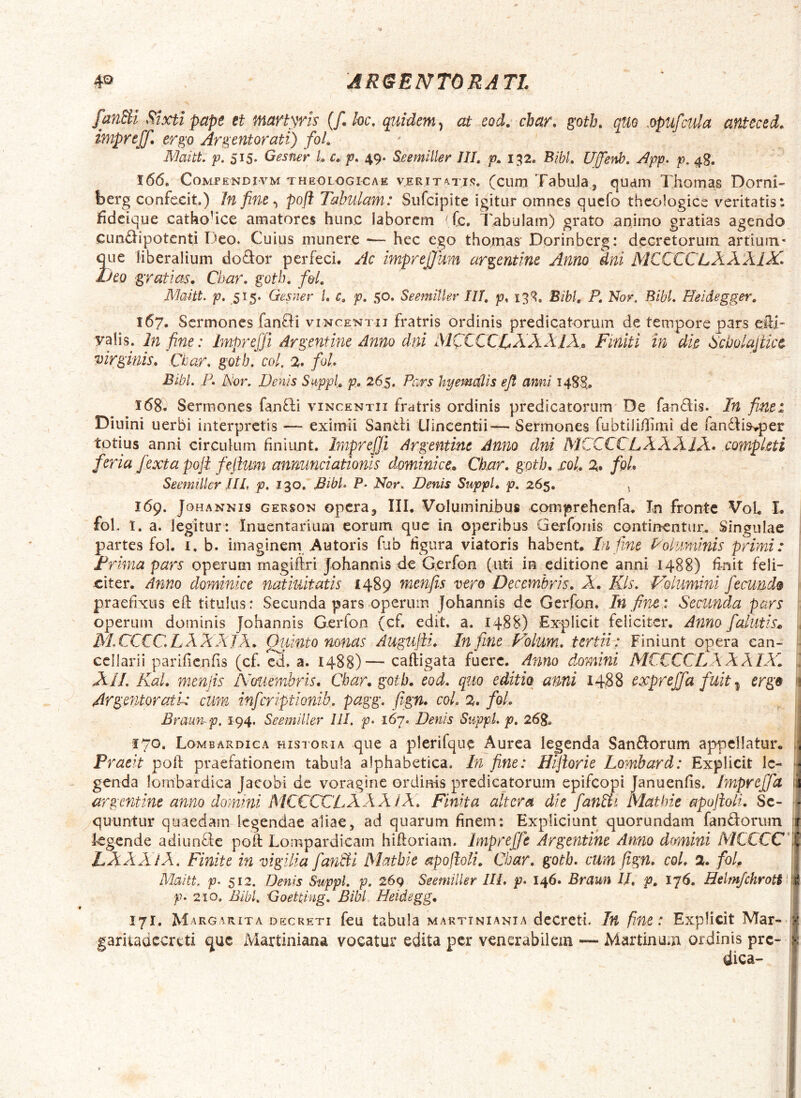 ARtSBNTORATL fanSii Stxti pape et martyris {f.kc, quidem ^ at eod. cbar» goth, quo .opufcula anteced, impreff. ergo Argentorati) foL MaitL 515* Gesfier L c» p. 49. S.eemiller IU, p» 152. BibL Uffenb, App, p. 4g. 166. CoMPENDivM THEOLOGICAE VERITATIS, (cuio Tabuia^ qudiTi Thoinas Dorni- berg confecit.) In fine ^ poft Tabulam: Sufcipite igitur omnes qucfo theologice veritatis: fideique cathoUce amatores hunc laborem ^ (c. Tabulam) grato animo gratias agendo cundipotenti Deo. Cuius munere •— hec ego thomas' Dorinberg: dcGretorurn artium- 3ue liberalium doftor perfeci. Ac imprejjum argentine Anno dni MCCCCLXXXlX^ no gratias. Char. goth. f&l. Mmtt. p, 515. Gesner /. c, p, 50. Seemitkr IU, p, Bibi, P, Nor. Bibi, Heidegger, 167. Sermones fanfti vincentii fratris ordinis predicatorum de tempore pars eili' yalis. In fine: Imp?^eJJi Argentine Anno dni IMCCCCTXXXIX» Finiti m die Sdjolajtice virginis. Ctar. goth. coi. % fol. BibL P. Noi\ Denis Suppi, p. 265. Pars hyemolis efl anni 1485. 168. Sermones fanfli vincentii fratris ordinis predicatorum De fandis. In fiunt: Diuini uerbi interpretis — eximii Sandi Llincentii— Sermones fubtili/Jimi de fandiis^per totius anni circulum finiunt. Impreffii Argentine Anno dni MCCCCLXXXIX* completi feria /exta poji fiejltum annunciationis dominice. Char. goth. sol. z. fioL Seemiller UL p. 130, BibL P. Nor. Denis Suppi, p, 265, 169. JoHANNis GEKSON opcra, III. VoIuminibus comprehenfa. In fronte VoL L fol. I. a. legitur : Inuentarium eorum que in operibus Gerforiis continentur^ Singulae partes fol. i, b. imaginern Au toris fab figura viatoris habent. Infime Polimiinis primi: JPrima pars operum magillri Johannis de Gerfon (uti in editione anni 1488) finit feli- citer. Anno dominice natiuitatis 1489 menfiis vere Decembris. X. Kls. P^olumini fiecund$ praefixus efi: titulus: Secunda pars operum Johannis de Gerfon. In fine.: Secunda pars operum dominis Johannis Gerfon (cf. edit. a. 1488) Expliclt feliciter. Anno fialutis* , M.CCCGLXXXIA. Quinto nonas Augujii. Infime Folum. tertii: Finiunt opera ean- ■ cellarii parifienfis (cf. cd. a. 1488)— caftigata fuere. Anno domini MCCCCLXX A IXl ] XIL Kal. menjis NmtmJoris. Char. goth. eod. qiio editio -ami 1488 exprefifia fuit ^ ergo 'i ArgentoratL cum inferiptionib. pagg. fiign. coL z. foL 1 Bramup, 194. Seemiller III. p. 167. Denis SuppL p. 26g, \ 170. Lombardica historia que a plerifque Aurea legenda Sandorum appellatur. . Praeit poli: praefationem tabula alphabetica. In fine: Hijlorie Lombard: Explicit Ic- - genda lombardica Jaeobi de voragine ordinis predicatorum epifeopi Januenfis. Imprejfia t argentine anno domini MCCCCLXXXiX. Finita altera die fianSii mathie apojioli. Se- • quuntur quaedam legendae aliae, ad quarum finem: Expliciunt quorundam fandorum | kgende adiunde poft Lompardieam hiftoriam. Impreffie Argentine Anno dmnini MCCCC I LXXXlX. Finite in vigilia fianBi Mathie apofioli. Char. goth. cum fign. coi. %. fol, 1 Maitt. P‘ 512. Denis SuppL p. 269 Seemiller IIL p. 146. Braun II, p, 176. Helmfchrott 1 p. 210. BibL Goetdng, Bibi Heidegg. | 171. Margarita decreti feu tabula marttniania dcCrcti. In fine: Explicit Mar- ? garitadccrcti cjuc Martiniana vocatur edita per venerabilem — Martinum ordinis pre- | dica- !