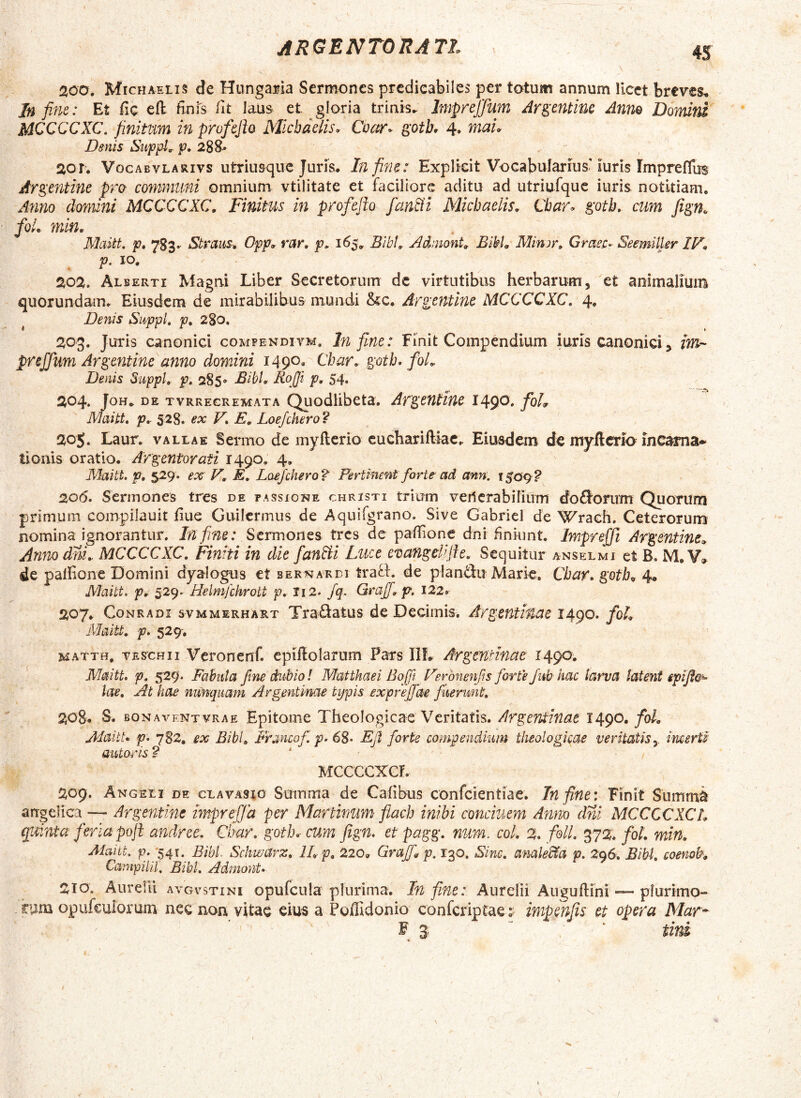 200. Michaelis de HungaMa Sermones prcdieabiles per totum annum licet breves^ In fine: Et fic efl finfs iit laus et gloria trinis.. Jmprejfum Argentine Anno Domird MCCCCXC, finitim in profejh Michaelis. Coctr. ^oth. 4. mau Denis SufpL p. 288.» 201. Vocabvlarivs utriusque Juris. In fine: Explkit VocabuTarius’iuris Impreffus Argentine pro communi omnium vtilitate et faciliore aditu ad utriufquc iuris notitiam. A7mo domini MCCCCXC, Finitus in profeflo fan&i Michaelis. Cbar. ^otb, cum foL min. Maitt. p, 7S3. StrauS; Opp. rar, p, 165, Bibi. Adrnont. Bibi. Minjr. Gmec- Seemiller IF, p. 10. 202. Alberti Magni Liber Secretorum dc virtutibus herbarum, et animalium quorundam. Eiusdem de mirabilibus mundi &c. Angenthie MCCCCXC, 4* ^ Denis Suppi, p, 280. 203. Juris canonici comfendiym. Infime: Finit Compendium iuris canonici, im-'- prejjum Argentine anno domini 1490. Cbar, gotb. foL Denis Suppi, p, 285» Bibi. RoJJi p. 54. 204. JoH. DE TVRREGREMATA QLiodlibeta. ArgcHtine 1490. foL Maitt, p, 528. ex V, E. Loejchero ? 20$. Laur. vallae Senno de myflerio cuehariiliac. Eiusdem de myftcrio incama* tioriis oratio. -Argentorati 1490, 4, Maitt, p, 529. ex' V. E, Loejchero?' Pertinent forte ad ann: i$Qq? 206. Sermones tres de passione christi trium veiicrabilium do£Jorum Quorum primum compilauit liue Guilcrmus de Aquifgrano. Sive Gabriel de Wrach, Ceterorum nomina ignorantur. In fine: SermonQs tres de pailione dni finiunt. Impreffi Argentine^, Annodni. MCCCCXC, Finiti in die fanbii Luce evangekjfe. Sequitur anselmi et B. M. V» de palfione Domini dyalogus et bernardi trafl. de plan^ldu Marie, Cbar, gotb^ 4« Maitt. p. 529- Helmfchrott p. Ii2. Jq. Graff. p, 122» 207. CoNRADi svMMERHART Traftatus dc Decimis. Argentinae 1490. fol^ Maitt. p, 529-, matth. veschii Veronenf. epiffolarum Pars IIL Argentinae 1490, Maitt. p, s2g. Fabula fme dubio l Matthaei Boffi Perbnenfs forte/ub hac tarva latent epifici- lae. At hae mmqiiam Argentinae tijpis exprefiae fuerunt, 208. S. bonaventvrae Epitome Theologicae Veritatis. ArgetUinae 1490. fol. Mai tu p. 7B2, ex Bibi, Prancof p. 6S- Ejl forte compendium theologicae veritatisy incerti autoris ? MCCCCXGf. 209. Angeli de clavasio Summa de Cafibus confcientiae. In fine: Finit Summa angelica — Argentine mprefja per Marthmm fiach inibi conciuem Anno dni MCCCCXCL quinta fer ia pofl andree, Cbar, gotb. cum fign. etpagg, num. coi, 2. foU, 372. foL mift. Aiaiit, p. 54T. Bibi Schwarz. IL p, 220, Grajf^ p. 130. Sine, anale&a p, 296. Bibi, coenoh Campilil\ Bibi, AdmonU 210. AureUi aygvstini opufcula plurima. Infime: Aurelii Auguftini—plurimo» rum opufculorum nec non vitae eius a Poffidonio conferiptae ? impenfis et opera Mar^ F 3, * tiui «