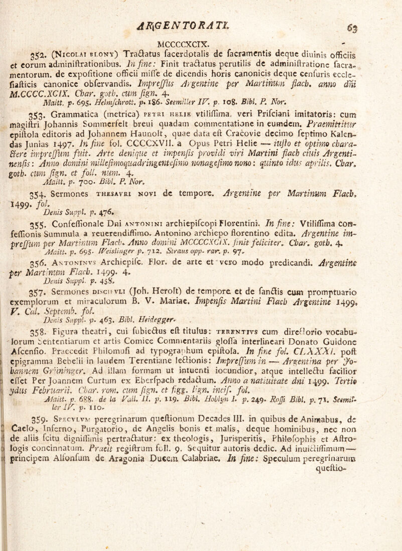 ^R\G Bi N TO RATl^ gg MCCCCXCIX. 55a. (Nicolai blony) Traftatus facerdptalis de facramcntis deque diulnis officiis ct eorum adininiftrationibus. In fine: Finit tradiatus perutilis de adminiflratione facra» mentorum, de expofitione officii miffe de dicendis horis canonicis deque cenfuris eccle- fiailicis canonice obfervandls. ImpreJJus Jrgxntine per Martinum flacb» anno dni M^CCCC.XCIX. Char, goth, cum fign. 4, Maitt, p» Helmjchrott, p* 1S6. Seemiiler IV, p. 108. Bibi, P, Nor'. 353* Grammatica (metrica) petri helie vtilidima, veri Prifeiani imitatoris: cum magiftri Johannis Sommcrfelt breui quadam cominentatione in cumdem. Praemittitur cpiftola editoris ad Johannem Haunolt, quae data eft Cracovie decimo feptirao Kakn- das Junias 1497. hi fine fol. CCCCXVII. a Opus Petri Helie *— iujh et optimo chara- Bere iniprejjum fuit, Arte denique et impenfis providi viri Martini flach cinis Argenti- nenfis: Anno damini millejimoquadringentefimo nonagefimo nono: quinto idus aprilis. Char» gotL cum Jign. et foU, num, 4. Maitt,. p> 700. Bibi,. P, Nor, 354. Sermones thesavri novi de tempore. Argenttne per Martinum Flach» 1499. foh Denis Suppi, p, 476, 355. Confeffionale Dni ANTONINI archiepifeopiFlorentini. In fine: Vtiliifima con- feffionis Summula a reucrendiffimo. Antonino archiepo iiorentino edita. Argentine im- prejjum per Martinum Flach^ Anno domini MCCCCXClX, finit feliciter, Cbar, goth. 4. Maitt, p, 6^S‘ IPeislinger p, 712. Straus app, rar, p. '97. 35<5. A NTONiNvs Archiepife. Flor, de arte et vero modo predicandi. Argentinx per Martinum Flacb, J499* 4» Denis SuppL p. 45 S» 357* Sermones disco vii (Joh. Heroft) de tempore et de fanflis cum promptuario exemplorum et miraculorum B. V, Mariae. Impenfis Murtini Fiacb Argentine 1499^ y. CuL Septemb. foL Denis Suppi p» 463. Bibi. Heidegger- 35S. Figura theatri, cui fubieftus eft titulus: tirfnttvs cum dircBorio vocabu- Iorum Sententiarum et artis Comice Commentariis gloffa intcrlincari Donato Guidonc , Afcenfio. Praecedit Philoinufi ad typogranhum epiftola. In fine fol. CLXXXl. poft ji epigramma Bebe;ii in laudem Terentiane letfionis: Impreffumin—- Argentina^per ^0» ii bannem Gruninger, Ad illam formam ut intuenti iocundior, atque intellefiu facilior :i clTct Per Joannem Curtum ex Eberfpach redadum. Anno a nat luit at e dni 1499. Tertio tj ydus Februarii, Char. rom. cum fign. et figg. Pgn. incifi fol. Maitt. p, 688. de la ValL II. p. ii9» Bibi, Hoblyn 1, p, 249» RoJTi Bibi, p. 71. SeemiU ‘ lerIV.p,iio, 359- Sp EcvLVTvf peregrinarum qucfiioniim DecadesTIL in quibus de Animabus, de 2 Caelo, Inferno, Purgatorio, de Angelis bonis et malis, deque hominibus, nec non lil de aliis fcitu digniffimis pertrahatur: ex theologis, Jurisperitis, Philofophis et Aftro- 3 logis concinnatam. Praeit regiftrum foll. 9. Sequitur autoris dedic. Ad inuifndimum—- ti principem Alionfum de Aragonia Ducem Caiabriae, In fine: SpccuJum peregrinaruim queftio»