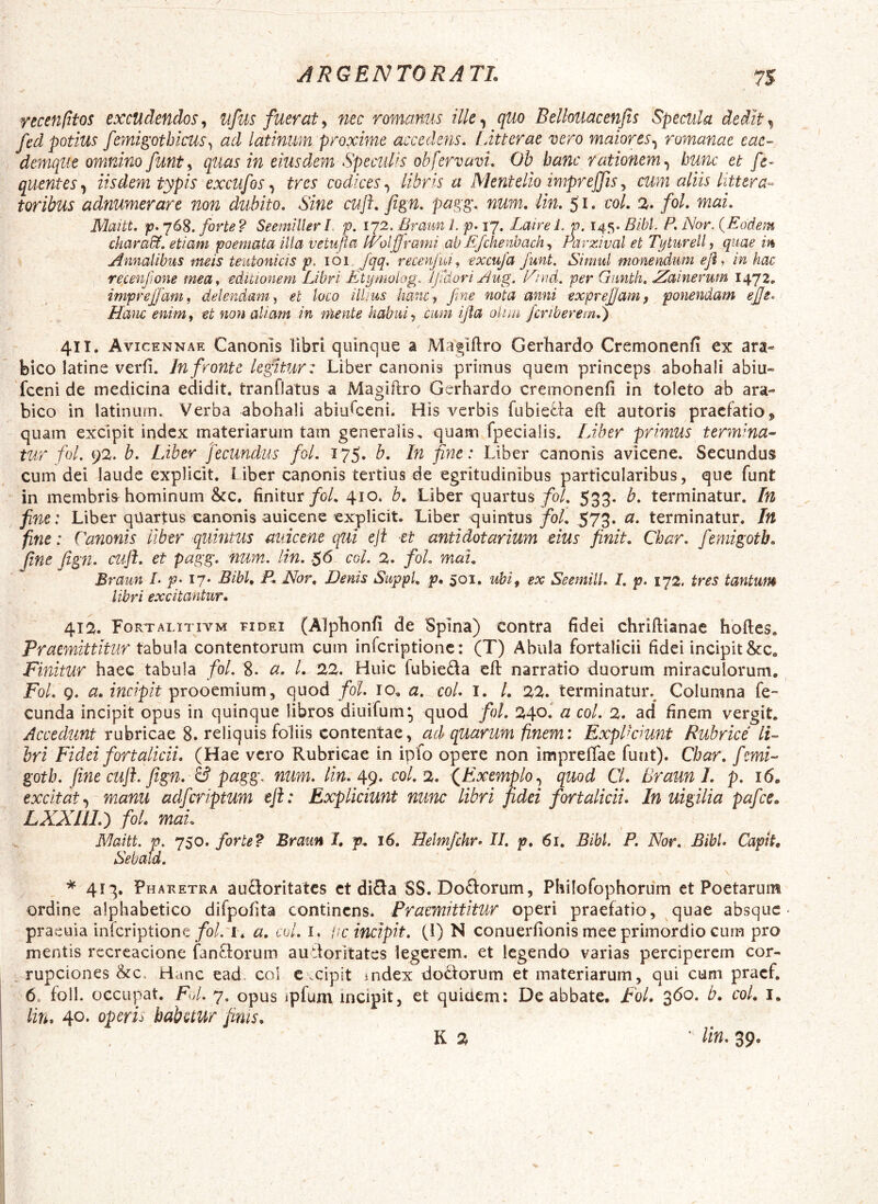 recenfitos excudendos^ ufus fuerat^ nec romanus ilk^ quo Bellouacenjis Specula deiit^ fed potius femigothicus^ ad latinim proxime accedens, lMerae vero maiores.^ romanae eae- demque omnino funty quas in eiusdem Specuks obfervavi. Ob hanc rationem^ hunc et /e- quentes^ iisdem typis excufos ^ tres codices.^ libris a Mentelio impreffls^ cum aliis littera- toribus adnumerare non dubito. Sine cujf. fign. pagg. num. lin. 51. coi. %. fol. mai. Maitt. forte? Seemillerl. p. 1^2. Braun L p. 17. Lu lire 1. p. 145. Bibi. P. Nor. {Eodem ckara&. etiam poemata illa vetufla IVolframi ab Efchenbach^ Parzival et Tyturell^ quae in Annalibus meis teutonicis p. \oi.. fqq. recen/iU, excufa funt. Simul monendum ejl. in hac recenfione mea^ editionem Libri Etymoiog. JjiUori Aug. E/nd, per Gmith. Aiainerum 1472. imprefam^ delendam et loco illius hancj Jme nota anni exprejjam, ponendam ejfe. Hanc enim i et non aliam in mente habui ^ .cum ifla olim fcnberem.) 411. Avicennae Canonis libri quinque a Maglftro Gerhardo Cremonenfi ex ara- bico latine verfi. In fronte kgi.tur: Liber canonis primus quem princeps abohali abiu- fccni de medicina edidit, tranflatus a Magiilro Gerhardo cremonenfi in toleto ab ara- bico in latinurn. Verba abohali abiulceni. His verbis fubie^:l:a efl: autoris praefatio, quam excipit index materiarum tam generalis, quam fpecialis. Liber primus terminan- tur fol. 92. b. Liber fecundus fol. 175. b. In fine: Liber canonis avicene. Secundus cum dei laude explicit. Liber canonis tertius de egritudinibus particularibus, que funt in membris^ hominum &c. finitur/0/. 410. h, Liber quartus/0/. 533. b. terminatur. In fine: Liber qiiartus canonis auicene explicit. Liber quintus foL 573. a. terminatur. In fine: Canonis liber quintus auicene qtii eji -et antidotarium dus finit. Char. femigotb. fine fign. ctifl. et pagg. num. lin. .$6 coi. 2. fol. mai. Braun /• p^ 17- Bibh P* Mor, Denis Suppi, p. 501. uhif ex Seemill. L p. 172. tres tantum libri excitantur. 412. Fortalitivm tidei (Alplionfi de Spina) Contra fidei chriftianae hofles. Praemittitur tabula contentorum cum infcriptioiic: (T) Abula fortalicii fidei incipit &c. Finitur haec tabula fol. 8. a. l. 22. Huic fubieda efl narratio duorum miraculorum, Fol. g. a. incipit prooemium, quod fol. 10, a. coi. I. /. 22. terminatur.^ Columna fe- cunda incipit opus in quinque libros diuifum, quod fol. 240. a coi. 2. ad* finem vergit. Accedunt rubricae 8. reliquis foliis contentae, ad quarum finem: ExpPcmnt Rubrice li- bri Fidei fortalicii. (Hae vero Rubricae in ipfo opere non impreffae funt). Char. fmi- gotb. fine cuji. fign. Id pagg. num. lin. ^g. coi. 2. (^Exemplo quod Cl. Braun L p. 16, excitat’, manu adferiptum eji: Expliciunt nunc libri fidei fortalicii. In uigilia pafce. LXXni.^t foL mau Maitt. p. 750. forte? Braun I, p. 16. Helmfchr. II. p. 61. Bibi. P. Nor. Bibi. Capit. Sebald. 413. Pharetra aufloritatcs et diSa SS. Doftorum, Philofophorum et Poetarum ordine alphabetico difpofita continens. Praemittitur operi praefatio, quae absque praeuia inferiptione /0/. a. coi. i. Uc incipit. (1) N conuerfionis mee primordio cum pro mentis recreacione fanflorum audoritates legerem, et legendo varias perciperem cor- v-rupeiones Hanc ead coi c .cipit index doctorum et materiarum, qui cum pracf. 6. foll. occupat. Fol. 7. opus ipfum incipit, et quidem: De abbate. Fol. 360. b. coL i. lin. 40. operis habetur finis. K 2 ' lin. 39.