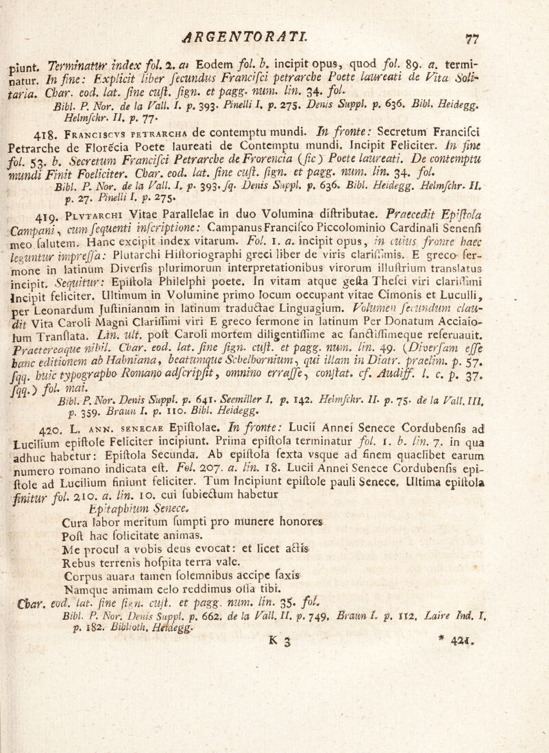 piunt. Terminatur index fol. %. cti Eodem/o/. incipit opus, quod/o/. 89. a. termi- natur. In fine: Explicit liber fiecundus Franci fici petrarcbe Poete laweati de Fita 6'oih taria. Cbar. eod. lat. fime cnft. fitgn. et pagg. num. lin. 34. fol. Bibi. P. Nor. de la Fall. I. p. 393. Pinelli I. p. 275. Derus Suppi, p. 636, Bibi. Heidegg. Helmfckr. 11, f* 17* 418. Franciscvs petrar€ha de contemptu mundi. In fronte: Secretum' Francifcl Pctrarche de Florecia Poete laureati de Contemptu mundi. Incipit Feliciter. Ifi fine foL 53. b. Secretum Frmcifci Petrarcbe deFrorencia (fic) Poete laureati. De contemptu mundi Finit Foeliciter. Cbar. eod. lat. fime cuji, fiign. et pagg. num. lin. 34, fol. Bibi. P. Nar. de la Fall. I, 393» Jq> Denis Suppi, p. 636» Bibi. Heidegg. Relmjchr- II, p, 27. Pinelli I. p. 275* 419. Plvtarchi Vitae Parallelae in duo Volumina diftributae. Praecedit Epiflola Campani cumfequenti inferiptione: Campanus Franeifeo Piccolominio Cardinali Senenfi meo falutem. Hanc exeipit index vitarum. Fol. l. a, incipit opus, in cuius frofite haec leguntur imprejjd: Plutarchi Hidoriographi greci liber de viris Glanfilmis. E greco'fer- mone in latlnum Diveriis plurimorum interpretationibus virorum iiluftrium translatus ineipit. Sequitur : Epiilola Philelphi poete. In vitam atque gelia Thefei viri ciarniimi Incipit feliciter. Ultimum in Volumine primo locum occupant vitae Cimonis et Luculli, cer Leonardum Juftinianam in latlnum tradudae Linguagium. Volumen fecundum clau- dit Vita Caroli Magni Clarillimi viri E greco fermone in iatinum Per Donatum Acciaio- Ium Tranflata. Ltn. Ult. poft Caroli mortem diiigentidime ac fandiffimeque referuauit. Praetereaque nihil. Cbar. eod. lat. fine Jign. cuji, et pagg. num, lin. 49. {Diverfam ejfe hanc editionem abUahniana^ beatumque Scbelbornium.^ qui illam in Dtatr: praelini, p. 57, fqq. huic typograpbo'Romano adfcripfit y omnino errajfey cotijiat. cfAudijf. /. c. p. 37^ fqq.) fol* mai. Bibi. P. Nor, Denis Suppi, p. 641. SeemHler I. p, 142. Helm/chr. II. p. 75. de la Fall, 111, p, 359. Brami 1, p, iio. Bibi. Heidegg, 4^0, L, ANN. SENECAE Epiflolae. In fronte: Lucii Annci Senece Cordubenfis ad Lucilium epiftole Feliciter incipiunt. Prima epiftola terminatur fol. l. b, lin. 7. in qua adhuc habetur: Epiftola Secunda. Ab epiftola fexta vsque ad finem quaelibet earum numero romano indicata eft. Fol, 207. a. lin. i8* Lucii Annei Sencce Cordubenfis epi- ftole ad Lucilium finiunt feliciter. Tum Incipiunt epiftole pauli Senece. Ultima epiftola finitur fol* 210. a. lin, lo. cui fubiedum habetur Epitaphium Senece, Cura labor meritum fumpti pro munere honores Poft hac folieitate animas. Me procul a vobis deus evocat: et licet adfe Rebus terrenis hofpita terra vale. Corpus auara tamen folemnibus accipe faxis; Namque animam celo reddimus olla tibi. Cbar. eod. lat. fine fign. cujt. et pagg, num. lin. 35. fol. Bibi. P. Nor. Denis Suppi, p. 662. de la Fdli. 11. p, 749, Eraim L p, 112, Laire Ind. I, p, 1S2. BibliQth, Heidegg^ K 3