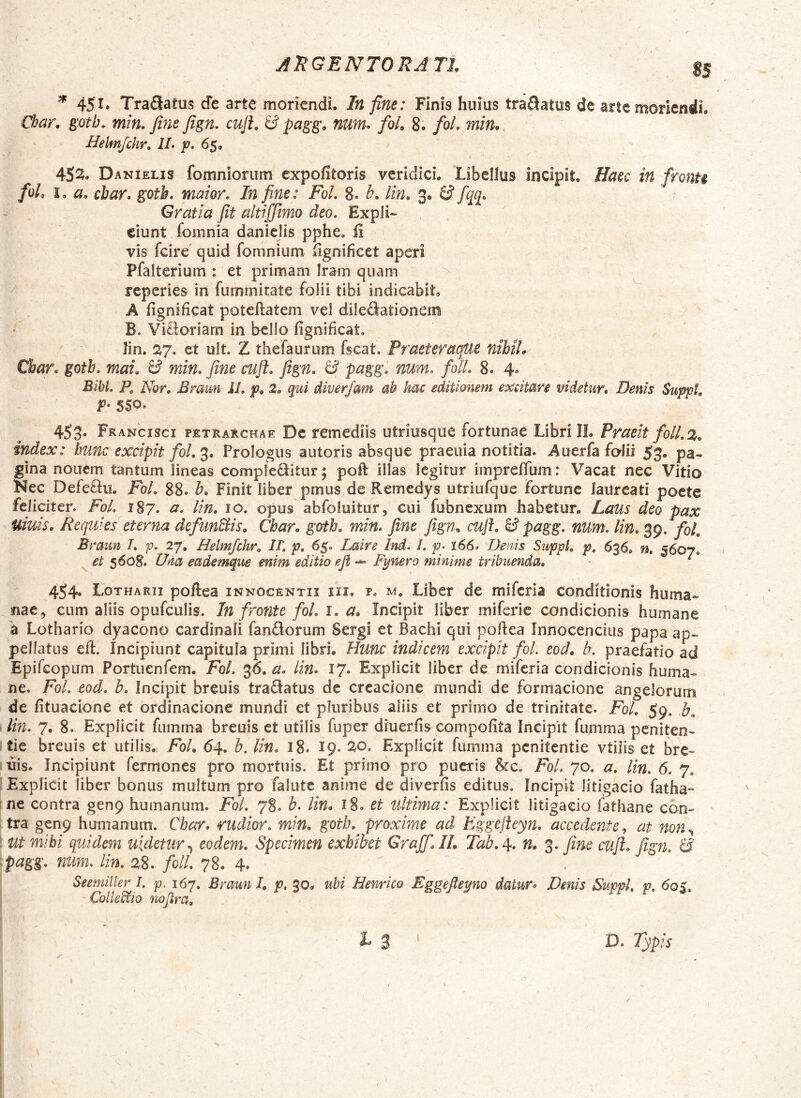 ^ 451* Tra£latus cfe arte moriendi. In fine: Finis huius traSatus dc arte moriendi. Cbar, gotb. min. fine fign, cuji, & pagg. num. foL 8. foL min. Helmfchr, 11. p, 65, 45^* Danielis fomniorum expofitoris veridici. Libellus incipit. Haec in fronu foL X. a. cbar. gotb. maior. In fine: FoL 8. b. lin. 3. Gratia fit altiffimo deo. Expli- ciunt fomnia danielis pphe. ii vis fcire' quid fomnium significet aperi Pfalterium : et primam Iram quam reperies in fummitate folii tibi indicabit, A fignificat poteftatem vel diledationem B. Vi^ioriam in bello fignificat. lin. et ult. Z thefaurum fscat. Praeteraque nthiL Cbar. gotb. mai. & min. fine cuji. fign. & pagg. num. foti. 8. 4. Bibi. P, Nor, Bmim II. p^ 2. qui diverjam ah hac editionem excitare videtur. Denis Suppi. P‘ 5SO. 453* Francisci petrarchae Dc remediis utriusque fortunae Librili. Praeit folL%, index: hunc excipit fol. Prologus autoris absque praeiiia notitia. Auerfa falii 53. pa- gina nouem tantum lineas compleditur; poft illas legitur iinpreffum; Vacat nec Vitio Nec Defedu. FoL 88. b. Finit liber pmus de Remedys utriufque fortunc laureati poete feliciter. FoL 187. a. lin. 10. opus abfoluitur, cui fubnexum habetur. Laus deo pax Uiuis. Requies eterna defunBis., Char. gotb. min. fine fign^ cuji. ^ pagg. num. lin. 39. foL Braun /, p. 27, Helmfchr, 11. p, 65. Laire Ind. I. p. 166. Denis Suppi, p, 636, n. 5607. et 5608. Vm eademque enim editio eji •*» Fpnero minime tribuenda. - 454« Lotharii poftea innocentii iii. p. m. Liber de miferia conditionis huma- nae, cum aliis opufculis. In fronte fol. i. a. Incipit liber miferie condicionis humane a Lothario dyacono cardinali fandorum Sergi et Bachi qui poftea Innocenciiis papa ap- pellatus eft. Incipiunt capitula primi libri. Hunc indicem excipit fol. eod. b. praefatio ad Epifeopum PortLienfem. Fol. 36. a. lin. 17. Explicit liber de miferia condicionis huma- ne. Fol. eod. b. Incipit breuis tradatus dc crcacione mundi de formacione angelorum de fituacione et ordinacione mundi et pluribus aliis et primo de trinitate. FoL 59. b, ■ lin. 7, 8. Explicit fumma breuis et utilis fuper diuerfis compofita Incipit fumma peniten- : tie breuis et utilis. FoL 64. b. lin. 18. 19. 20. Explicit fumma penitentie vtiiis et bre- uis. Incipiunt Termones pro mortuis. Et primo pro pueris &c. FoL 70. a. lin. 6. 7. • Explicit liber bonus multum pro falutc anime de diverfis editus. Incipit litigacio fatha- ; ne contra gen9 humanum. Fol. 78. b. lin* i8. et ultima: Explicit litigacio fathane con- tra gen9 humanum. Char. rudior, min. gotb. proxime ad Eggejfeyn. accedente, at non., \ ut mihi quidem uidetur.^ eodem. Specimen exhibet GrafflL Tab.^. n. fine cuji. fign. & pagg. num. lin. folL 78. 4. Seemiller I. p. 167. Braun /. p. 30. uhi Henrico Eggejieyno datur* Denis SuppL p. ColleBio nojlra, ' l 3 ' D. Typis I f