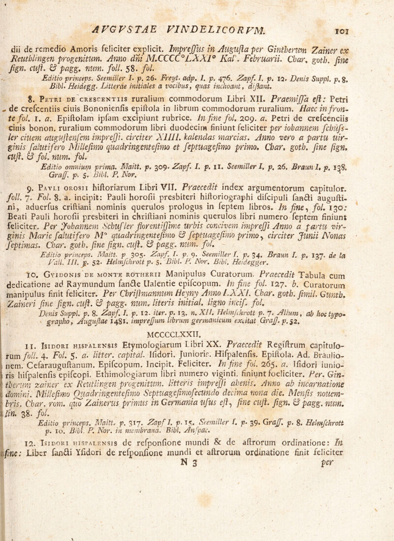 dii de remedio Amoris feliciter explicit. Imprejfus in Augufia per Ginfheruni Zainer ex JReutblingen progenitum. Anno dni MXCCC^LXXF Kal\ Februarii. Cbar^ goth. fim Jign. cuji, £? pagg, num. foll. 58. fol. Editio princeps. SeemiUer L p. 26. Freyt. adp. 1. p'. 476. Zapf. I. p. Dmis Suppi, p^ g, BibU Heidegg. Litterae initiales a vocibus^ quas inchoant ^ aifianu 8. Petri de crescentiis ruralium commodorum Libri XIL Praemiffa ejl: Petri ^ de crefccntiis cinis Bononienfis epiliola in librum commodorum ruralium. Haecinfron* te fol. I. a. Epiftolam ipfam excipiunt rubrice. in fine fol, 20^. a. Petri de crefcenciis ciuis bonon. ruralium commodorum libri duodecim finiunt feliciter per iohannem fchufs^ kr ciuem augujienfem imprejji. circiter XlllL kalendas marcias. Anno vero a partu uir- ginis falutifero Millefimo quadringentefimo et feptuagefimo primo» Cbar, gotb. fine fign» cufl. B fol, num. foL Editio omnium prima. Maitt. p, 309. I. p. ii. SeemiUer l, p. 26, Braunl, p, 138. GrajJ. p, s. Bibi, P. Nor. 9. Pavli OROSII hiftoriarum Libri VIL Praecedit index argumentorum capitulor. foll. 7. Fol. 8. a. incipit: Pauli horofii presbiteri hifloriographi difcipuli fandi augufli- ni, aduerfus criftiani nominis querulos prologus in feptem libros. In fine fol, 130; Beati Pauli horofii presbiteri in chriftiani nominis querulos libri numero feptem finiunt feliciter. Per iohannem Scbufler florentijfime urbis concivem impreffi Amo a partu vir- ginis Marte falutifero quadringentefimo & feptuagefimo primoy circiter Junii Nonas feptimas, Char. gotb. fine fign. cuft, & pagg. num. fol. - Editio princeps. Maitt. p 3,05, Eapf, L p. g. feemiller L p,-34« Braun I. p^ 13,7. de ta Fall. III. p. 52* Helmfchrott p. 5. Bibi. P. Nor. Bibi. Heldegger. 10. Gvidonis DE MONTE ROTHERii Manipulus Curatorum. Praecedit Tabula cum dedicatione ad Raymundum fande Ualentie epifeopum. In fine fol. 127. b. Curatorum manipulus finit feliciter. Per Cbrijlmannum Heyny Anno l.XXl. Char. gotb. fimil. Guntb» i Zaineri fine fign, cufl. B pagg. num, literis initial. ligno incifi fol. I Denis Suppi, p. 8. Xapf. I. p. 12. iter. p. 13. n. XIh Helm/throU p. 7. Alium, ab hoctypo» ’ . grapho,. Auguftae 1481. imprefjmn librum germankum exdtat Qraff. p.%2. MCCCCLXXIL 11. IsiDORi HISPALENSIS Etymologiarum Libri XX. Praecedit Regiflrum capitulo- j rum foll. 4. Fol. 5. a. litter. capital. Ifidori. Juniorir. Hifpalenfis. Epifiola. Ad. Braiilio- 1 nem. Cefaraugiiftanuin. Epifeopum. Incipit. Feliciter. In fine fol. 265. a. Ifidori iunio- \ ris hifpalenfis epifeopi. Ethimologiarum libri numero viginti. finiunt foeliciter. Per. Gin- i thenim zainer ex Reutlingen progenitum, litteris impreffi ahenis. Anno ab incarnationo e domini. Millefimo Quadringentefimo Septuagefimofecundo decima nona die. Menfis nouem- : hris. Char. rom. quo Zainerus primus in Germania ufus efl.^ fine cuji. fign. B pagg. num. %lin. 38. foL Editio princeps. Maitt, p. 317. Zapf I. p. 15. SeemiUer /. p. 39. Graff. p. S. Helmfchrott p. IO. Bibi. P. Nor. in membrana. Bibi. An/pac. 12. IsiDOKi HISPALENSIS dc refponfionC mundi & de afirorum ordinatione: Ifl ^fnc: Liber fandi Yfidori de refponfione mundi et aftrorum ordinatione finit feliciter N 3 per