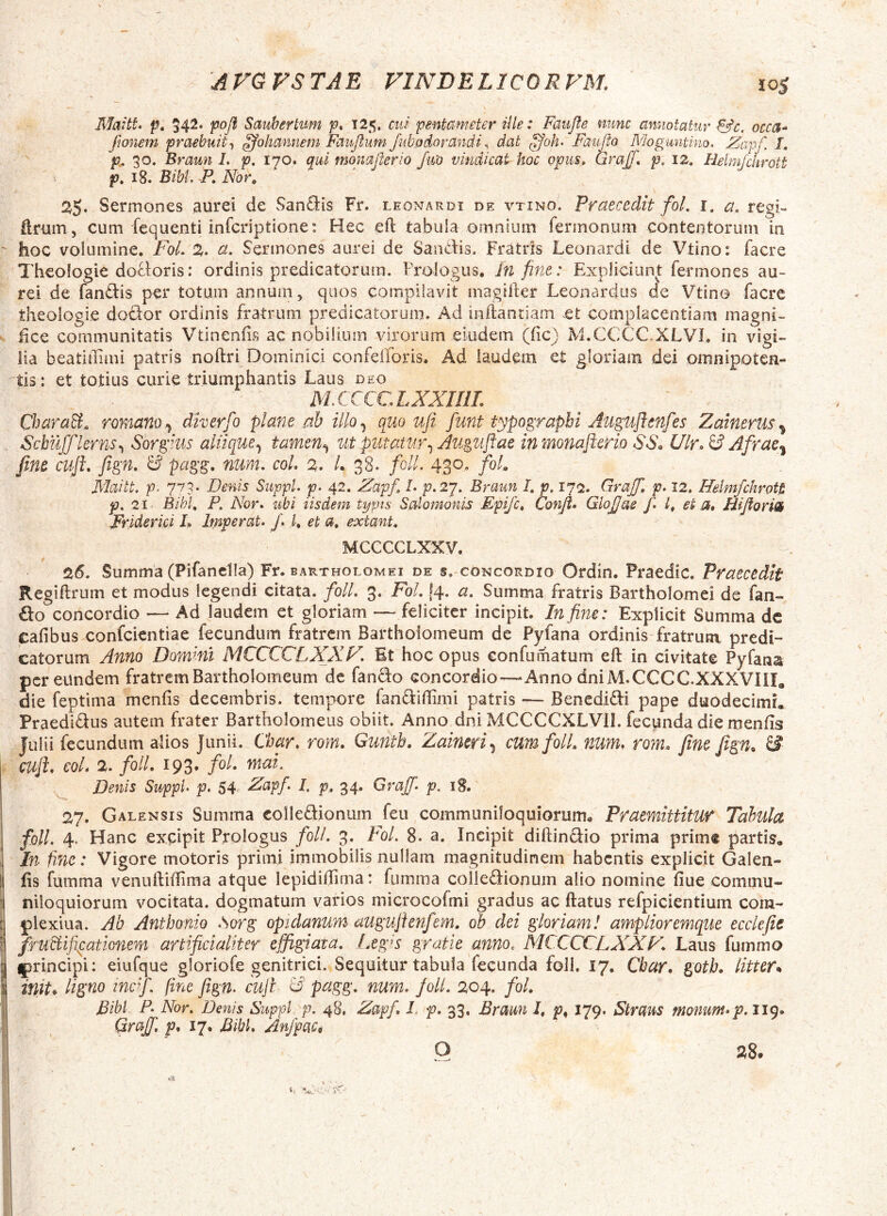 10$ Maitt. f. 542‘ pofl Sauhertim p* 125. cui pentameter Ule: Faupe nunc annotatur &c. occcf-^ Jionem praebuit ^ohannem Faipum Jubodorandi ^ dat Faupo Moguntino. JZapf, L p^ 30. Braun L p, 170. qui momperio fm vindicat hoc opus» Graff, p. 12, Helm/chrott p. 18. Bibi. P. Nbr^ 2,^. Sermones aurei de San<9:is Fr. leonardi de vtino. Praecedit foL l. a. regi- ftrum, cum fequenti infcriptione: Hec eft tabula omnium fermonum contentorum in ' hoc volumine. FoL 2. a. Sermones aurei de Saiidis. Fr^itrls Leonardi de Vtino: facre Theologie doSloris: ordinis predicatorum. Prologus. In fine: Expliciunt fermones au- rei de fandis per totum annum, quos compilavit magiller Leonardus de Vtino facre theologie dodor ordinis fratrum predicatorum. Ad inftanriam et complacentiam magni- lice communitatis Vtinenfis ac nobilium virorum eiudem (fic) M.CCCC.XLVL in vigi» iia beatiffimi patris noftri Dominici confefforis. Ad iaudem et gloriam dei omnipotcn- ^tis: et totius curie triumphantis Laus deo M.CCCCLXXrilL CharaB. romano.^ diverfo plane nh illo^ quo ufi funt typograpbi Juguflenfes Zainerus^ Scbujjlerns.^ Sorgius aliiquetamen^ ut putatur.^ Auguflae in monaftcrio S6\ Ulr^ £? Afrac^ fine cuji, fign, pagg, num, coL 2, L 38. folL 430, foL Maitt. p, 773. Denis Suppi, p. 42. Zapfi L p.27. Braun /. p. 1^2, Grajfi, p. 12, Helmfclirott p. 21 Bihl, P. Nor, ubi iisdem typis Salomonis Epifc, Confi, Glojjae fi L et a, Hiporin Frlderici L Imperat, J, I, et a, extant, MCCCCLXXV. 26. Summa (Pifanclla) Fr. bartholomei de s. concordio Ordin. Praedic. Praecedit Regiflrum et modus legendi citata. folL 3. FoL j4* ct. Summa fratris Bartholomei de fan- do concordio —• Ad laudem et gloriam — feliciter incipit. In fine: Explicit Summa dc cafibusxonfcicntiae fecundum fratrem Bartholomeum de Pyfana ordinis fratrum predi-* catorum Anno Dommi MCCCCLXXP^, Et hoc opus confumatum eft in civitate Pyfana per eundem fratrem Bartholomeum de fando concordio—Anno dniM.CCCC.XXXVIII, die feptima menfis decembris, tempore fandiffimi patris — Benedidi pape duodecimi. Praedidus autem frater Bartholomeus obiit. Anno dni MCCCCXLVII. fecpnda die menfis Julii fecundum alios Junii. Char, rom. Gunth. Zaineri,^ cum folL num, rom, fine fign^ & I cuji, coL 2, foll. 193* Denis Suppi, p. 54^ Zapf. I. p^ 34. Graff, p. iS. 27. Galensis Summa colledionum feu communiloquiorum. Praemittitur Tahula foll. 4. Hanc excipit Prologus foll. 3. FoL 8. a. Incipit diftindio prima prime partis. In fine: Vigore motoris primi immobilis nullam magnitudinem habentis explicit Galen- fis fumma venniViflima atque lepididima: fumma colledionum alio nomine fiue commu- niloquiorum vocitata, dogmatum varios microcofmi gradus ac ftatus refpicientium coin- { plexiua. Ab Anthonio ,Sorg opidanum auguftenfem, oh dei gloriam! amplioremque ecclefie [ fru&^ifipationem artificialiter effigiata, Ixg^s gratie anno, MCCCCLXXF* Laus fummo \ (principi: eiufque gloriofe genitrici. Sequitur tabula fecunda foll. 17, Cbar, gotb, litter* i init* ligno mcf. fine fign. cuji ^ pttgg, num, JolL 204. /0/. I Bibi, p. Nor. Denis Suppi p. 48, Zapf, I. p, 33. Braun I, p. 179. Straus momm,p.iig, Grajf, p, 17. Bibi, AnfpaCi O 28.