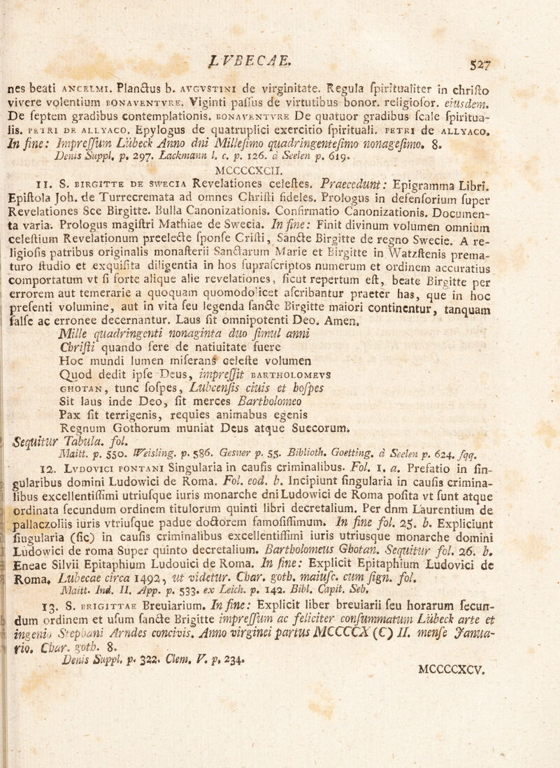 JLFBECJE. S'^7 nes beati anceimi. Planftus b. avgvstini de virginitate. Regula fpintaaiiter In chrifio vivere volentium bonaventvre» Viginti pafllis de virtutibus honor, religiofor. eiusdem. De feptem gradibus contemplationis, bonaventvre De quatoor gradibus fcale fpiritua- lis. PETRI Dft ALLYAco. Epvlogus dc quatrupllci exercitio fpirituali. petri de allyaco. In fine: Impreffum Lubed Amo dni Millejimo quadrlngentefimo nona^ejimo. 8. Denis Supfl, p, 297. Lackmann L c, p. 126, d Seekn p* 619» MCCCCXCII. i J 1 a 3 2 11. S. birgitte de swecia Revelationes celeftes. Praecedunt: Epigramma Libd. Epiftola Joh, de Turrecremata ad omnes Chrifti fideles. Prologus in defenforium fuper Revelationes Sce Birgitte. Bulla Canonizationis. Confirmatio Canonizationis. Documen- ta varia; Prologus magiftri Mathiae de Swecia. In fine: Finit divinum volumen omnium celeilium Revelationum preelede fponfe Gridi, San£le Birgitte de regno Swecie. A re- ligiofis patribus originalis monafterii Sandarum Marie et Birgitte in Watzftenis prema- turo lludio et exquiiita diligentia in hos fupraferiptos numerum et ordinem accuratius comportatum vt fi forte alique alie revelationes, ficut repertum eft, beate Birgitte per errorem aut temerarie a quoquam quomodoucet aferibantur praeter has, que in hoc prefenti volumine, aut in vita feu legenda fanSe Birgitte maiori continentur, tanquam falfc ac erronee decernantur. Laus ht omnipotenti Deo. Amen, Mille quadringenti nonaginta duo firnul anni Cbrifli quando fere de natiuitate fuere Hoc mundi lumen miferans Gclefle volumen Quod dedit ipfe^Deus, imprefifit bartholomevs GHOTAN, tunc fofpes, Lubcenjis cluis et hofpes Sit laus inde Deo, iit merces Bartbolomco Pax fit terrigenis, requies animabus egenis Regnum Gothorum muniat Deus atque Succorum. Sequitur Tabula. foL Maitt p. 550. IF'eislmg, p. 586. Qesner p. 55* Biblioth, Goetting, d Seelen p. 624. fqq. 12. Lvdovici fontani Singularia in caufis criminalibus. Fol. i, a. Prefatio in fin- gularibus domini Ludowici de Roma. Fol. eod, b. Incipiunt fingularia in caufis crimina- libus excellentiffimi utriufque iuris monarche dni Ludowici de Roma poiita vt funt atque ordinata fecundum ordinem titulorum quinti libri decretalium. Per dnm Laurentium de pailaczonis iuris vtriufque padue dolorem famofiffimam. In fine fol. 25. h. Expliciunt fiLiguiaria (fic) in caufis criminalibus excellentiilimi iuris utriusque monarche domini Ludowici de roma Super quinto decretalium. Bartbolomeus Gbotan. Sequitur fol. 26. k Eneae Silvii Epitaphium Ludouici de Roma. In fine: Explicit Epitaphium Ludovici de Roma^ Lubecae circa 1492, Ut videtur. Char, goth. maiufe. cum fign. fol. Maitt, Ind, 11, jdpp. p. 533» ex Leich, p, 142. Bibi. Capit, Seb. 13. S. BRiGiTTAE Breuiarium. In fine: Explicit liber breuiarii feu horarum fecun- dum ordinem et ufum fandie Brigitte impreffum ac feliciter confummatum Lubed arte et ingenio Step jani Arudes concivis. Anno virginei partus MCCCCJi {€^ 11. menfe 3^anua- riQ* Cbar. goth, 8. Dmis Suppi, p, 3^2. Ckm, V. p% 234. MCCCCXCV.