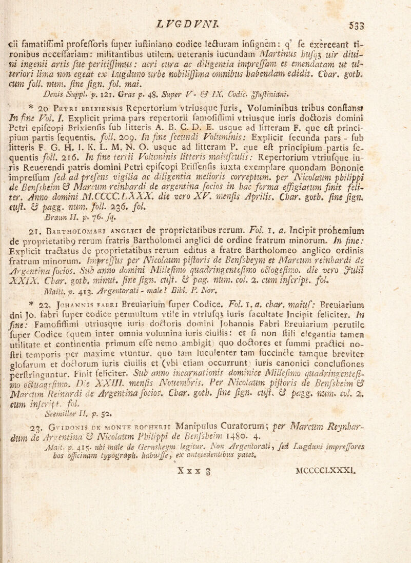 cli famatiffiml profciTons fuper iuftiniano codice le&uram infignem: q’ fe exerceant ti- ronibus neceffariam: militantibus utilem, ueteranis iucundam Martinus htifq^ uir diui- ni ingerdi artis fue peritiffimus: acri cura ac diligentia impreffam et emendatam ut ul- teriori lima non egeat ex- Lugduno urbe nohilijjima omnibus habendam edidit, Cbar. gotb, cum folL num, fine fign. fol. mai. Denis SiippL p, i2i, Gras p* 4S. Super V- & IX, Codic> ^ufiiniani* * 20 Eetri brixiensis Repertorium vtriusqiie Juris, Voluminibus tribus conflans? In fne FoL /. Explicit prima pars repertorii famofiillmi vtriusque iiiris dodoris domini Petri epifcopi Brixienfis fub litteris A. B. C. D. E. usque ad litteram F. que efl princi* pium partis fequentis. /b//, 209. in fine fecundi Foluniinis: Explicit lecunda pars - fub litteris F. G. H. 1. K. L* M. N. O. usque ad litteram P. que eft principium partis fe- quentis folL 216, In fime teri ii Folumims litteris maiufculis: Repertorium vtriufqiie iu» ris Reuerendi patris domini Petri epifcopi Briffeniis iuxta exemplare quondam Bononie impreffum fed ad prefens vigilia ac diligentia melioris correptum, per Nicolaum pbilippi de Benfshsim & Marmn reinbardi de argentina [ocios in bac forma effigiatum finit felU ter. Anno domini NLCCCC,!.XXX, dk vero XF, menfis Aprilis, Cbar, gotb, fim fign, mffi y pagg, num, foll, 236. foL Braun II, p> 76. Jq, 21. BARTHotoMAEi ANGLici dc proprietatibus rcrum. FoL i. a. Incipit prohemium de proprietatibq rerum fratris Bartholomei anglici de ordine fratrum minorum. Jn fine: Explicit traQ:atus de proprietatibus rerum editus a fratre Bartholomeo anglico ordinis fratrum minorum. Inipreffius per Nicolaum piftoris de Benfsbeym et IMarcum reinbardi dc Argentina [ocios. Sub anno domini Millefimo quadringentefimo obfogefimo, die vero 'Julii XXiX, Char, goth, minut. fine fign, cuji. ^ pag, num, coi, 2. cum infeript, foL Maitt, p. 413. Argentorati - malel Bibi. P. Nor, ^ 22, JoHANNTs ¥ABRi Breuiarium fuper Codice. Fol, \,a, char, maiuf: Breuiarium dni ]o. fabri fuper codice permultum vtile in vtriufq^ iuris facultate incipit feliciter, tn fine) FamoBffimi utriusqne iuris dofloris domini Johannis Fabri Breuiarium perutile 'fuper Codice Cquem inter omnia volumina iuris ciuiHs: et fi non fiili elegantia tamen utilitate et continentia primum efie nemo ambigit quo dodores et fummi pradici no- ftri temporis per maxime vtontur, quo tam luculenter tam fuccinde tamque breviter glofarum et doBorum iuris ciuilis et (vbi etiam occurrunt^ iuris canonici conclufiones perfiringuntur. Finit felicitere Sub anno incarnationis dominice Millefimo quadringentefi- mo oHuagefimo, Die XXUJ, menfis Nouemhris, Per Nicolaum pifioris de Benfsfieim B Marcum Reiriardi de Argentina fodor, Cbar. gotb. fine fign. cuji, B pagg, num. coL 2. eum injerfit. fiL Seemiller II, p. $'2. 23. GviDONIS DE MONTE RorRERii Manipulus Curatotum; per Marcum ReyrJjar- dum de Artentina B Nicolaum Philippi de Benfsbeim 1480. 4. Altvt. p, 415. ubi male de Gernsheijm legitur. Non Argentorati^ fed Lugduni impreffores hos ojpcimm typograph. habuijje, ex antej:edentibus patet, o