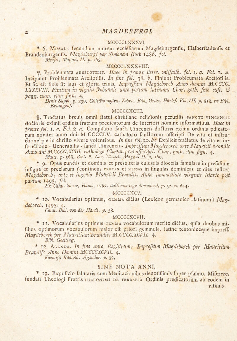 MAGDEBVRGL % MCCCCLXXXVr. * 6. Missale fecundum morem ecclefiarum Magdeburgenfisj Halberftadenfis ct Brandenburgenfis. Magdeburgi per Simonem Kocb 1486. foL Meujeh Magaz, IL p* 165. MGCCCLXXXVIIL 7. Probleumata arestotilis. Haec in fronte litter. miffalih, foL i. a. Fol. 2. a. Incipiunt Probleumata Areflotilis. In fine foL 38. h. Finiunt Probleumata Areftotilis. Et fic eil finis fit laus et gloria trinis. Impreffum Magdeborcb Anno domini M.CCCC, LXXXVllL Finitum in vigilia yobannis ante portam latinam. Cbar. gotb, fine cuji. pagg. num. cum fign. 4. Denis SuppL p, 239, Collegio nofira, Fabric. Bibi, Graec. Harlefi Vol.lIL p, 313, ex Bibi, Erlangenfi MCCCCXCIII. 8. Tra£iatus breuis omni flatui chriftiane religionis perutilis sancti vincencii do£loris eximii ordinis fratrum predicatorum de interiori homine informatiuus. Haec in fronte foL i, a, Fol. 2. a. Compilatio fanfli Uincencii dodoris eximii ordinis pdicato- rum noviter anno dni. M.CCCCLV. cathalogo fanftorum affcripti De vita et inftru- £lione^ pie in chriflo vivere volentibus. In fine fol, 20.b: Explicit traflatus de vita et in- flru£iionc - Uenerabilis - fancli Uincencii - Impreffum Magdeborch arte Mauricii hrandis Anno dni M,CCCC.XCIIL cathalogo fbiorumprm affcripti. Cbar. gotb, cum fign. 4. Flaitt. p* 56S. Bibi. P, Nor. Meufel. Alagaz. IL p, 169. * 9. Opus eundis et dominis et presbiteris cuiusuis diocefis famulare in prefidium Infigne et preciarum (continens preces et missas in fingulas dominicas et dies feflos) Magdeborch arte et ingenio Mauricii Brandis. Anno immaculate virginis Marie pojl partum 149 3- Ex Catal. libror. Hamb, 1793. auHionis lege divendend, p. 52. n, (^44. MCCCCXCV. ^ * IO. Vocabularius optimus, gemma didus (Lexicon germanico-latinum) ilfog'- dchorcb. i49S- 4» Catal, Bibi, von der Hardt, p. 58. MCCCCXCVIT. * II. Vocabularius optimus gemma vocabulorum merito diUus, quia duobus mi- libus optimorum vocabulorum maior efl priori gemmula, latine teutoniceque impreff» Magdeborch per Mauritium Brandis. M.CCCC.XCFIL 4* Bibi. Goetting. * 12. Agenda. In fine ante Regijlrum: Impreffum Magdeborch per Mauritium Brandifs Anno Domini MCCCCXCV 11, 4, Koenigii Biblioth, Agendor. p. 33, SINE NOTA ANNI. * 13. Expoficio falutaris cum Meditacionibus deuotiflimis fuper pfalmo. Mifercre. fundati Theologi Fratris hieronimi de ferraria Ordinis predicatorum ab eodem in vltimis