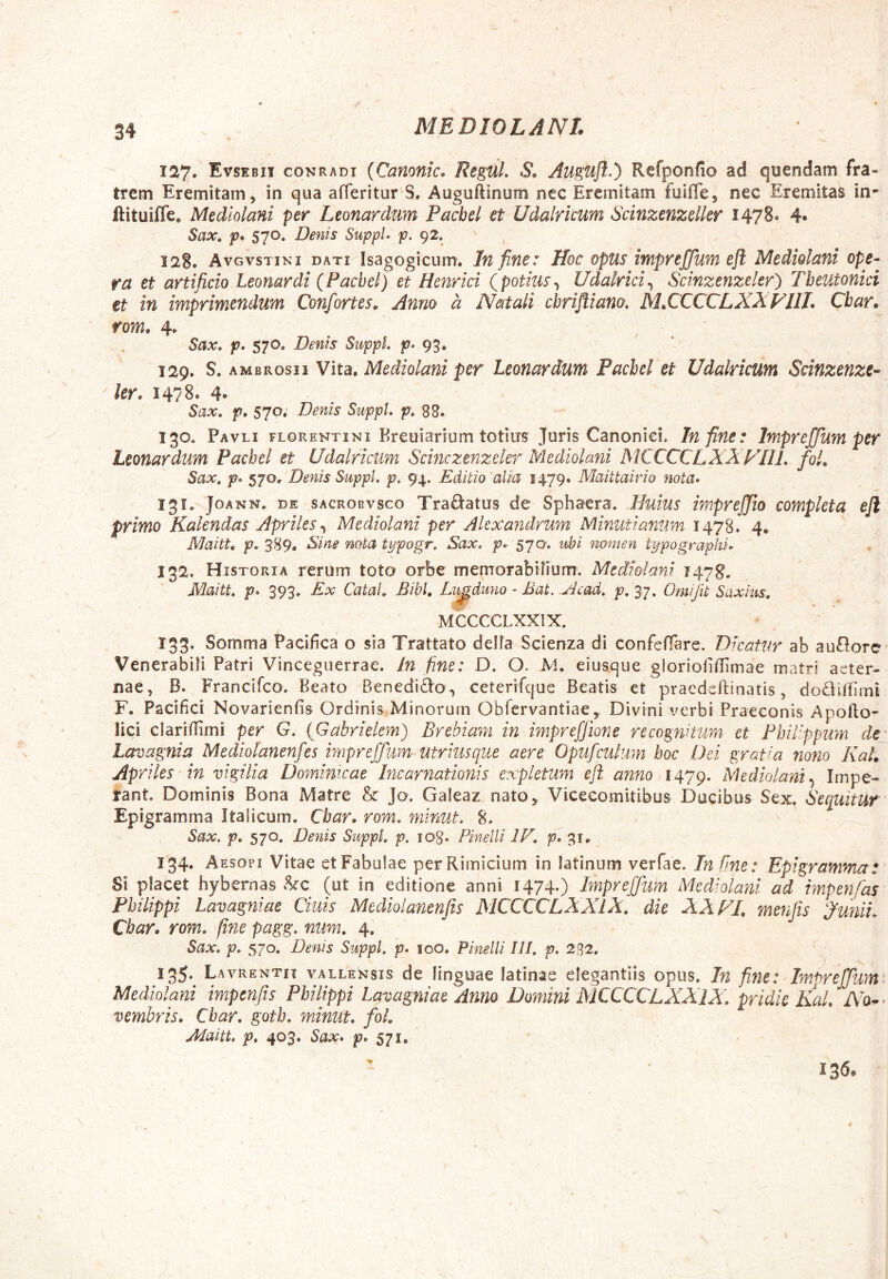 127. Evsebii conradi {Camnic, ReguL 6*, Auguft.) Refponfio ad quendam fra- trem Eremitam, in qua afferitur S. Auguftinum nec Eremitam fuilTe, nec Eremitas in- ftituiffe* Mediolani per Leonardum Pachel et Udalricum Scinzenzelkr 1478. 4» Sax, p. S70. Denis SuppL p. 92. , 128. Avgvstini dati Isagogicum. Ift fifie: Hoc opus impreffum eft Mediolani ope^ fa et artificio Leonardi {Pachel) et Henrici {potius^ Udalrici^ Scinzenzeler) Theutonici tt in imprimendum Confortes, Anno a Natali cbrifliano, M,CCCCLXXVllI, Char.^ rom, 4. Sax, p, 570, Denis SuppL p» 93. 129. S. AMBROSII Vita. Mediolani per Leonardum Pachel et Udalricum Scinzenze- ler. 1478. 4» Sax. p, 570. Denis SuppL p. 88. 130. Pavli FLORENTINI Kreuiarium totius Juris Canonici. In fine: Impreffum per Leonardum Pachel et Udalricum Scinczenzekr Mediolani MCCCCLXXVIIL foL Sax, p» 570. Denis SuppL p. 94. Editio alia 1479. Maittairio nota* 131. JoANN. DE sACROBvsco Tra&atus de Sphaera. Huius impreffio completa efl primo Kakndas Apriles Mediolani per Alexandrum Minutianum 1478. 4. Maitt, p. 389. Eine nota typogr, Sax. p.r 570. ubi nomen typographi^ 132. Historia rerum toto orbe memorabifium. Mediolani 1478. Maitt, p* 393. Ex CataL Bibi, Li^duno - Bat. .Acad, p, 37. Omifit Saxius, MCCCCLXXIX. 133. Somma Pacifica o sia Trattato della Scienza di confefTare. Dicatur ab auflorc' Venerabili Patri Vincegiierrae. In fine: D. O. M. eiusque gloriofiilimae matri aeter- nae, B. Francifeo. Beato Benedici:© , ceterifcjue Beatis et praedeftinatis, dodiiiimi F. Pacifici Novarienfis Ordinis Minorum ObTcrvantiae,. Divini verbi Praeconis Apollo- lici claridimi per G. {Gabrielem) Brebiam in impreffione recognitum et Philippum dey Lavagnia Mediolanenfes impreffum utriusque aere Opufculum hoc Dei gratia nono KaL Apriles'in vigilia Dominicae Incarnationis expletum eft anno 1479. Mediolani Impe- rant Dominis Bona Matre & Jo. Galeaz nato^ Vicecomitibus Ducibus Sex. Sequitur Epigramma Italicum. Char. rom, minut. 8. ^ Sax. p, 570. Denis SuppL p. log. Pinelli IF, 31. 134. A Esopi Vitae et Fabulae perRimicium in latinum verfae. In fine: Epigramma: Si placet hybernas ikc (ut in editione anni I474*) Impreffum Mediolani ad impenfas Philippi lavagniae Ciuis Mediolanenfts MCCCCLXXIX, die XX FI, menfis Junii. Char. rom, fine pagg, num, 4. Sax, p, 570. Denis SuppL p* 100. Pinelli III, p, 232. 135. Lavrentit vallensis de linguae latinae elegantiis opus. In fine: Impreffum^ Mediolani impenfis Philippi Lavagniae Anno Domini MCCCCLXXIX, pridie Kal, No^^ vembris, Char, goth, minut, foL Maitt, p, 403. Sax* p* 571, 136. / 4